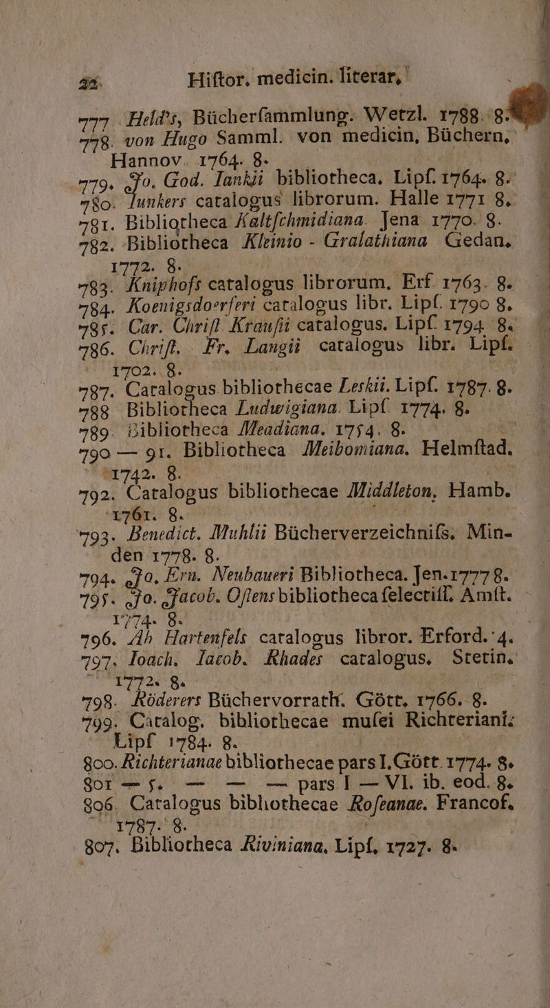 | 77; Hed, Bücherfammlung. Wetzl. - 778. von Hugo Samml. von medicin, Büchern, | | Hannov. 1764. 8. d d jj NS | 779. J^ God. lankii bibliotheca, Lipf. 1764. 8. 78o. Junkers catalogus librorum. Halle 1771 8. 781. Bibliotheca Kaltfchmidiana. Jena i770. S. 782. Bibliotheca A/rinio - Gralathiana | Gedan, 1772. 8. LN a ici | 783. (ibügbift catalogus librorum, Erf. 1763. 8. 784. Koenigsdoerferi catalogus libr. Lipf. 1790 8. 79r. Car. Chrifl Kraufii catalogus. Lipf. 1794. 8. 786. Chrift. Fr. Langii catalogus libr. Lipf. .— 1702.. 8. PBRESEN | 797. Catalogus bibliothecae Lerkii. Lipf. 1787. 8. 789 Bibliotheca Ludwigiana. Lipf. 1774. 8. 789. Dibliotheca /Zeadiana. 1754. 8. MN 790 — 91. Bibliotheca Meibomiana. Helmftad. tir742.. 5. | | vtt 192. Catalogus bibliothecae JMiddleton, Hamb. 2 e E m E E Y:  X 2 » mx de uin i E cM LI MEE vll 8. os | | | 793. Benedict. Muhlii Bücherverzeichnifs, Min- den 1778. 8. HY ET ! 794. ed Ern. Neubaueri Bibliotheca. Jen.1777 8. 795. Jo. gacob. Oftensbibliothecafelectif, Amft. — | 1774. 8. | A 796. E Hartenfels catalogus libror. Erford.:4. 797. loach. lacob. Khader catalogus, Stetin. TOO 8. 798. RAóderers Büchervorratlt. Gott, 1766. 8. 799. Caralog. bibliorhecae rmufei Richteriani; Lipf 1784. 8. | | E 8oo. Rtchterianae bibliothecae pars I.Gótt. 1774. 8. SOT we qa em — pars | — VI. ib. eod. 8. 906. Catalogus bibhothecae Ao/ranae. Francof. YT8T: 8. i ET 807. Bibliotheca Aiviniana, Lipf, 1727. 8-