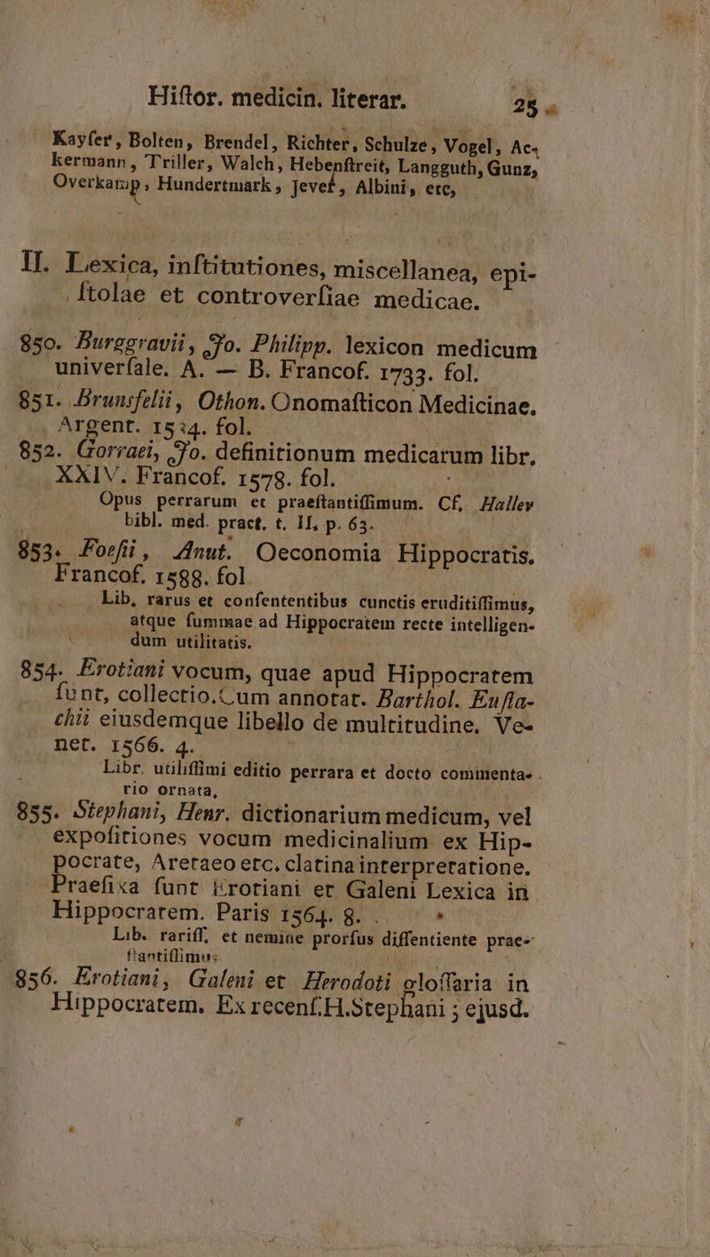 » Kayfer, Bolten, Brendel, Richter, Schulze , Vogel ; AC. kermann, Triller, Walch, Hebenftreit, Langguth, Gunz, Overkatip, Hundertmark, Jevef, Albini, etc, — s ; : II. Lexica, inftitutiones, miscellanea, epi- .[tolae et controverfiae medicae. 850. Burggravii, Jo. Philipp. lexicon medicum univerfale. A. — B. Francof. 1733. fol. 851. Brunsfelii, Othon. Onomafticon Medicinae. Argent. 15:14. fol. Dow 852. Gorraei, Jo. definitionum medicarum libr. —». XXIV. Francof. 1578. fol. ^ VE d ... Opus perrarum et praeftantiffimum. Cf. Haley | | bibl. med. pract. t. II, p. 63. | 853. Foefil, nut. Oeconomia Hippocratis. Francof. 1588. fol. Son | T Lib, rarus et confententibus cunctis eruditiffimus, . atque fummae ad Hippocratem recte intelligen- dum utilitatis. 854. Erotiani vocum, quae apud Hippocratem funt, collectio.Cum annotat. Barthol. Eufla- chii eiusdemque libello de multitudine. Ve- net. 1566. 4. ! 1 | Libr. utüliffimi editio perrara et docto commenta- . rio ornata, 855. Stephani, Henr. dictionarium medicum, vel .. expofitiones vocum medicinalium. ex Hip- pocrate, Areraeo etc, clatina interpretatione. Praefixa funt &amp;rotiani er Galeni Lexica in- NS Hippocrarem. Paris 1564. g. . * | Lib. rariff. et nemiae prorfus diffentiente prae- | | ftantiflimu: AM 856. ÉErotiani, Galeni et Herodoti aloffaria in Hippocratem. Ex recenf,H.Stephani ; e jusd.