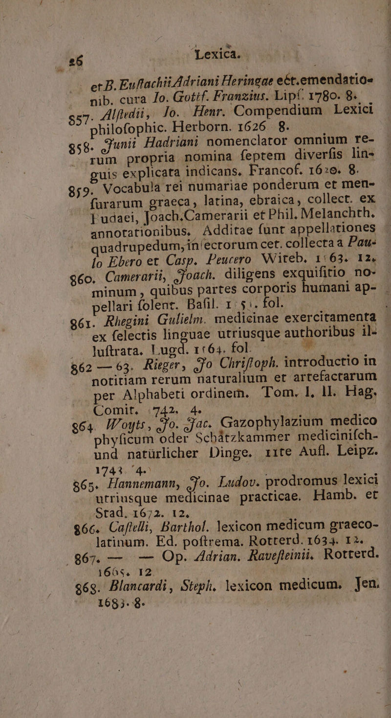 - er B. Euftachii Adriani Heringae eét.emendatio« . mib. cura Jo. Gotif. Frauzius. Lipt. 1780. 8. $57 Alftedii , Jo.. Henr. Compendium Lexici philofophic. Herborn. 1626. 8. $58. unu Hadriani nomenclator omnium re- rum propria nomina feptem diverfis lin- uis explicata indicans, Francof. 16:6. 8. 9;9. Vocabula rei numariae ponderum et men- fürarum graeca, latina, ebraica, collect. ex ] udaei, Joach.Camerarii et Phil. Melanchth. annotationibus. Addirae funt appellationes uadrupedum, ih/ecrorum cer. collecta a Pau: Ío Ebero et Casp. Peucero Witeb. 1:63. 12. $6o. Camerarii, jjoach. diligens exquifitio no- minum , quibus partes corporis humani ap- . pellari folent. Bafil. 1: 5:. fol. : g61. Rhegini Gulielm. medicinae exercitamenta - ex felectis linguae utriusque authoribus il- .. luftrata. Lugd. 1:64. fol. - &amp;62 — 63. Rieger, Jo Chrifloph. introductio in notitiam rerum naturalium et arrefactarum per Alphabeti ordinem. Tom, 1, ll. Hag. Comit. | 742. 4. : ; e64. IVoyts, £o. jac. Gazophylazium medico phylicum oder Schátzkammer medicinifch- und natürlicher Dinge. 1ite Aufl. Leipz. 1741.4. d m &amp;65. Hannemann, jo. Ludov. prodromus lexici utriusque medicinae practicae. Hamb. et -.Stad. 1672. 12. | $66. Caftelli, Barthol. lexicon medicum graeco- latinum. Ed. poftrema. Rotterd. 1634. 12. /867. — — Op. Adrian. Rauefteinii, Rottecd. 1606s. 12. 96g. Blancardi, Steph, lexicon medicum. Jen. 1685. 8: | |