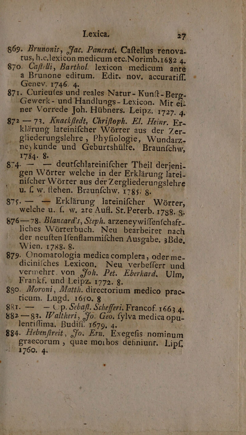 Lexica. | 24 869. Brunonis, Sac. Pancrat. Caftellus renova. tus, h.c.lexicon medicum etc.Norimb.1682 4. 870. Cafidli, Barthol. lexicon medicum ante a Brunone editum. Edit. nov, accuratiff. Genev. 1746. 4. | ATE 871. Curieufes und reales Natur- Kunit-Berpg- -. Gewerk- und Handlungs- Lexicon. Mit ei: ner Vorrede Joh. Hübners. Leipz. 1727. 4. 872 — 73. Knackfledt, Chrifleph. El. Heinr. Er- klirung lateinifcher Worter aus der Zer. .. gliederungslehre , Phyfiologie, Wundarz. . neykunde und Geburrshülfe. Braunfchw, 1734. 8. J ^ PTOTUR 874. T -— deutfchlateinifcher Theil derjeni- .. gen Wórter welche in der Erklárung latei- . nifcher Wórter aus der Zergliederungslehre uw, w.itehen. Braunfchw. 1785. 8. 875. — — Erklárung lateinifcher Worter, welche u. f. w. 2te Aufl. St. Peterb. 1788. g. 876 — 78. Blancard's, Steph. arzeney wiffenfchaft- - liches Wórterbuch. Neu bearbeitet nach der neuftenIfenflammiíchen Ausgabe, 3Bde, Wien. 1758. 8. qw Oum t E 879. Onomarologia medica completa , oder me. . dicinifches Lexicon, Neu verbeffert und vermehrt. von jfoh. Pet. Eberhard. Ulm, . Frankf. und Leipz. 1772. 8. - kj elfe 880. Moroni, Matth. directorium medico prac- ticum. Lugd. 16j0.8 — 88r. — — Cp. oebaft. Schefferi, Francof. 1663 4. $82 —83. IV'altheri, Jo. Geo, fylva medica opu- . lentiffima. Budifi. 1679, 4. ^ 884. Hebenfireit, Jo. Eru. Exegefis. nominum .. graecorum , quae moibos definiunt. Lipf,