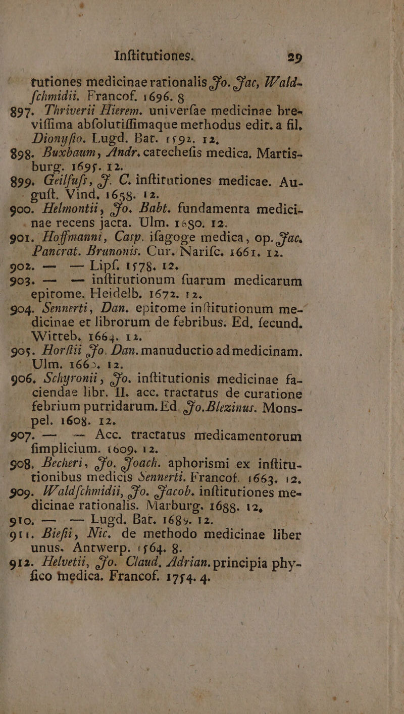 tutiones medicinae rationalis ro. Jac. Iala- fchimidii. Francof. 1696. 8 : $97. Thriverii Hierem. univerfae medicinae bre- viffima abfoluriffimaque methodus edit. a fil, .— JDionyfio. Lugd. Bat. «$92. 12, 898. Buxbaum, /ndr. catechefis medica, Martis- burg. 1695. 12. 899. Andrei 3. C. inftitutiones niei éd. Au- ft. Vind, 1658. 12. 9o0. Hbdhtli) go. Babt. fundamenta medici. . nae recens jacta. Ulm. r«go. 12. 9o1. Hoffmanni, Casp. ifagoge medica, op. Jac. Pancrat. Brunonis. Cur. Narifc. 166 1. I2. 902. — -— Lipf. 1578. 12. 903. — — inftiturionum fuarum medicarum epitome. Heidelb. 1672. 12. 904. Semnerti, Dan. epitome inflitutionum me-* dicinae et librorum de febribus. Ed. Íecund. -Witteb. I664. I; — gos. Horllii So. Dan. manuductio ad medicinam. Ulm. 166». 12. 9o6, Schyronii, o. inflitutionis medicinae fa- ciendae libr. II. acc. tractatus de curatione febrium putridarum. Ed. QJ. Blezinus. Mons- pel. 1608. 12. 907. — — Acc. tractatus medicamentorum fimplicium. i609, 12. 908. Becheri, jo. Joach. aphorismi ex inftitu- tionibus medicis Sennerti. Francof. 1663, i2. Sog. IV'aldfchmidii, -o. Jacob. inftitutiones me- | dicinae rationalis. Marburg. 1688. 12, | 910, — —— Lugd. Dat. 168s. 12. | 91i. Biefii, Nic, de methodo medicinae liber unus. Antwerp. if6gi gor. 912- Helvetii, go. Claud, Adrian.principia phy- fico tedica. Francof. 1754. 4.