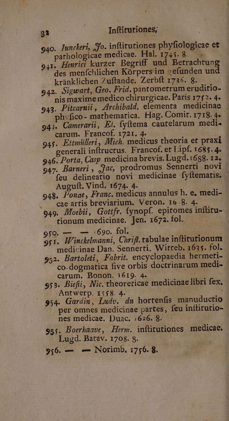 940. lunckeri, ;jo. inflitutiones phyfiologicae et pathologicae medicae. Hal. 1745. 8. ; o1. Henriri kurzer Begriff und Betrachtun des menfchlichen Kórpers im oefunden ud kránklichen Zuftande. Zerbít 1735. 8. 942. Sigwart, Geo. Frid. pantometrum eruditio- nis maxime niedico chirurgicae. Paris 1752. 4. 943. Pitcarni , Zrchibald. elementa medicinae . ph»fico- mathematica. Hag. Comit. 1718. 4e 941. Camerarii, El. fytema cautelarum medi. - carum. Francof. 1721. 4. D . 945. Ettmülleri, Mich. medicus theoria et praxi generali inftructus. Francof. et Lipf. 1685. 4. 946. Porta, Casp. medicina brevis. Lugd.:688. 12. - 947. Barneri , 0c, prodromus Sennerti novi. feu delineatio novi medicinae fyftematis. - — Auguft, Vind. 1674. 4. | 948. longae, Franc, medicus annulus h. e, medi- . . cae artis breviarium. Veron, 16.8. 4. | 949. lfoebii, Gottfr. ynopf. epitomes inftitu- tionum medicinae. Jen. 1672. fol. 9j0. — — :690. fol. Ere mu 9y1.. Winckelmanni, Chrift. tabulae inftitutionum . medicinae Dan. Sennerti, Witteb. 1635. fol. 952. Bartoleti, Fubrit. encyclopaedia hermeti- co-dogmatica five orbis doctrinarum medi- carum, Bonon. 1619. 4. i 953. Biefii, Nic. theoreticae medicinae libri fex, Antwerp. 1:58. 4. LA dir TE 954. Gardin, Ludv. du hortenfis manuductio . per omnes medicinae partes, feu inítitutio- nes medicae. Duac. 1626. 8. — — | 955. Boerhzave, Herm. inftitutiones medicae. . Lugd. Batav. 1708. 8. | ! 9,6. -— Mem Norimb, 1756. 8.