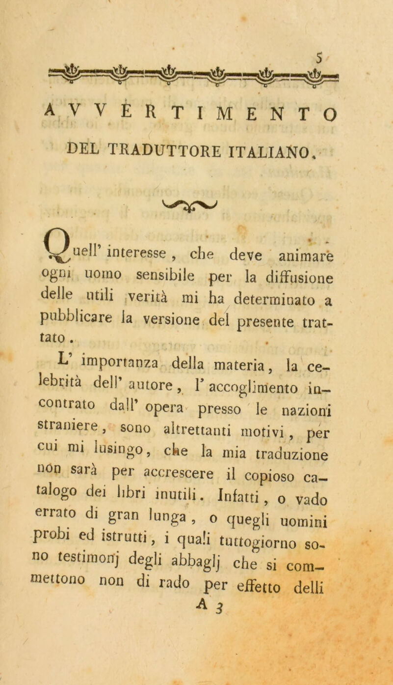 | s, AVVÈRTIMENTO - DEL TRADUTTORE ITALIANO. r PT | | bs2e M Pr Our interesse, che deve _animare ogni uomo sensibile per la diffusione delle ntili verità mi ha determiuato à pubblicare la versione. del presente trat- tato … a : ;, L’ importanza. della materia, la ce- lebrità dell” autore, l accoglimiento in contrato dal! opera. presso le nazioni Straniere ,: sono altrettanti motivi, per “ cui mi lusingo, che Ja mia traduzione non sarà per accrescere il copioso ca talogo dei hbri inutili. Infatti, o vado errato di gran lunga, o quegli uomini sd probi ed istrutti, i quali tuttogiorno so + no testimon) degli abbaglj che si com— mettono non di rado Per effetto dell    LA