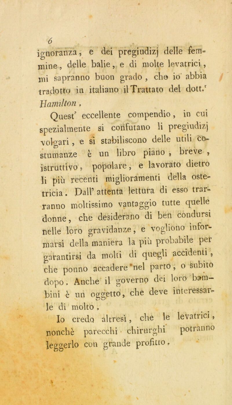     Ô jgnoranza, € dei pregindizj delle fem- mine, delle balie,,e di molte levatrici., mi sapranno buon grado , che io abbia tradotto än italiano il Trattato del dott. Hamilton . Quest’ eccellente compendio, in cui spezialmente si coïfutano li pregiudiz; À volgari, € &amp;l stabiliscono delle utili, Co- stumanze &amp; un libro pino, breve, istrüttivo, popolare, e lavoräto dietro li più recenti migliorämenti della oste- tricia. Dall attenta Jettura di esso trar- yanno moltissimo vantaggio tutte quelle donne, che désiderano di ben Condursi nelle loro gravidanze , e vogliono infor- marsi della maniera la più probabile per gürantirsi da molti di quepli accideni , che ponno accadere nel parto, © Subito dopo. Anche' il governo dei loro ‘bam- bini &amp; un oggetto ‘ché deve interéssar- ‘Je di molto, : # sd à _ Lo credo altresi, che Île levatrici, ] parecchi : chirurohi potranne on grande profitto Es