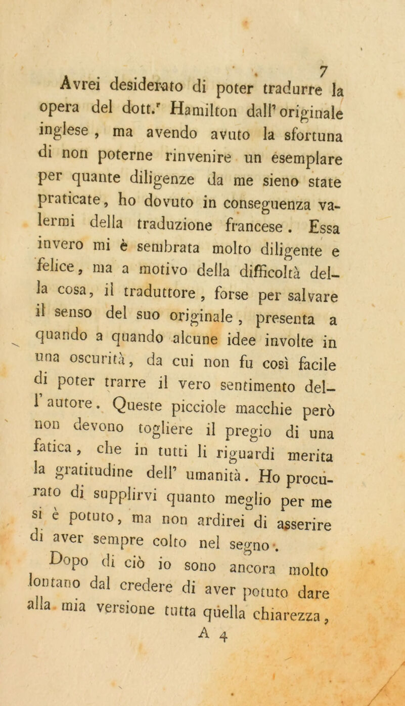 Avrei desiderato di poter tradurre Ja opera del dott Hamilton dall originale inglese , ma avendo avuto la sfortuna di non poterne rinvenire. un ésemplare per quante dilisenze da me sieno state praticate, ho dovuto in conseguenza va- lermi della traduzione francese . Essa invero mi è sembrata molto diligente e la cosa, il traduttore, forse per salvare il senso del suo originale, presenta à quando a quando alcune idee involte in Una oscurità, da cui non fu cosi facile di poter trarre il vero sentimento del. l'autore. Queste picciole macchie perd non devono topliere il pregio di una fatica, che in tutti li riguardi merita la gratitudine dell umanità. Ho procu- ratO di supplirvi quanto meglio per me si 6 potuto, ma non ardirei di asserire di aver sempre colto nel segno*, Dopo di cid io sono ancora molto À 4 U . ME 