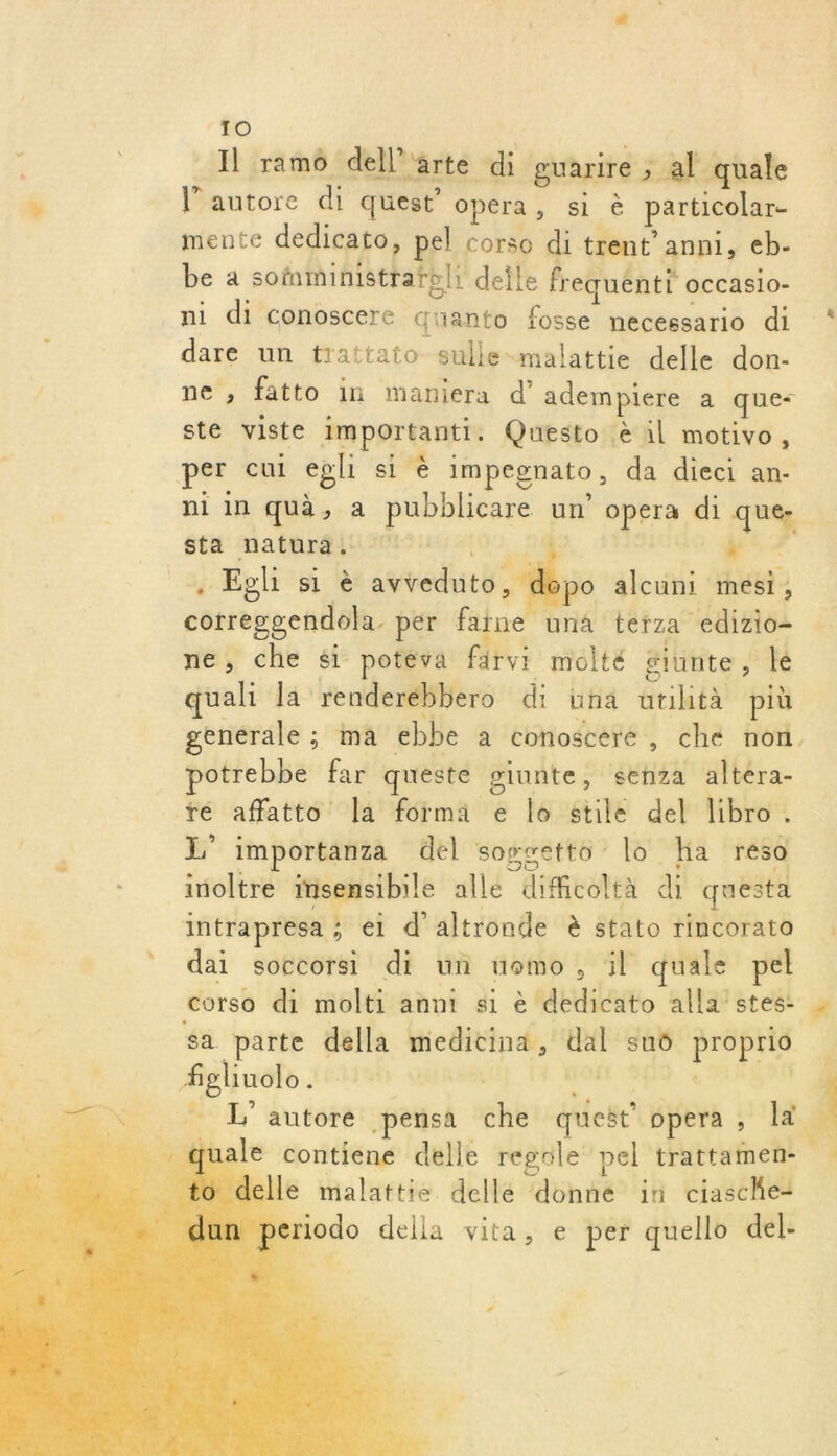 Il ram dell'arte di guarire , al quale l’autore di quest’ opera, si è particolar- mente dedicato, pel Corso di trent’ anni, €b-. be a sofaministrafeli deile frequénti occasio- ni di conoscere Guanto fosse necessario di * dare un trattato-sulle-malattie delle. don- ne ; fatto in maniera d’ adempiere a que- ste viste importanti. Questo &amp; il motivo, per cui epli si è impegnato, da dieci an- ni in quà, a pubblicare un’ opera di que- sta natura. | 21 l'A . Eghi si è avreduto, 0 alcuni mesi, corregsendola. per farne una terza edizio- ne, che #1 potéva färvi molté giunte, lé quali la renderébbero di üña utihtà più enérale ; ma ebbe à conoscere, che non. potrebbe far queste ginnte, senza altéra- ré affatto Îa forma e lo stile del libro. L' importanza del sogsetto lo Ha reso inoltre insensibile alle dificoltà di questa intrapresa ; ei d'altronde è stato rincorato dai soccorsi di un uomo, il quale pel corso di molti anni si è dedicato alla stes. sa parte della medicina, dal sub proprio fgliuolo . ur De AE | _ L’autore pensa che queët” opera , a _quale contiene delle regole pel trattamen- _ to delle malattie dellé donné in ciaschet à  