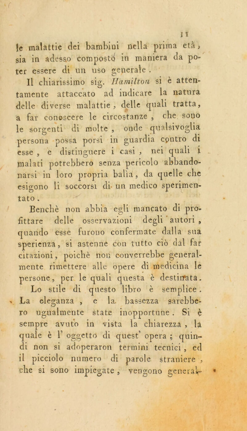 fe malattie dei bambini nella prima età, sia in adesso com postô in maniera da po- ter essere di un uso generale. Il chiarissimo sig. Æamilton si è atten- tamente attaccato ad indicare la natura delle diverse malattie, delle quali tratta, a far conescere le circostanze , che sono le sorgenti di molte, onde qualsivoglia esse, € distinguere 1 cas, nei quali 1 malati potrebbero senza pericolo abbando- narsi in loro propria balia, da quelle che esigono li soccorsi di: un medico sperimen- tato. ” : sénd pel Benchè non abbia egli mancato di pro- fittare delle osservazioni degli ‘autori À quando esse furouo confermate dalla sua sperienza, si astenne con tutto cio dal far citazioni, poichè non converrebbe general- mente rimettere alle opere di medicina le persone, per le quali questa è destimata. _ Lo stile di questo libro è semplice. ro ugualmente state inopportune . Si à sempre avuto in vista la chiarezza, la quale è l’oggetto di quest’ opera ; quin- di non si adoperaron termini tecnici, ed il picciolo numero di parole stranie che si sono impiesate, vensono   