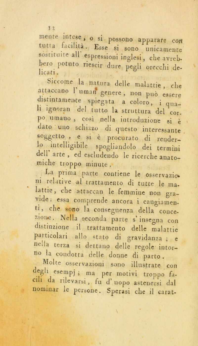 f 2 mente Intese j o si. possono apparafe con tutta facilità. Esse si sono - unicamente sostituite all éspressioni inglesi, che avreb. bero potuto riescir dure. pegh orecchi de- licati. Fou PR éie Siccome la natura delle malattie, che attaccano l’uman genere, non pud essere distintamente Spiegata a coloro, 1 qua h ignoran del tutto la struttura del cor. po Umano, cosi nella. introduzione si à dato : uno schizzo di questo interessante soggetto ; € si à procurato di render- lo intelligibile spogliandolo dei termini dell’ arte, ed escludendo le ricerche anato- miche troppo minute 6 La prima parte contiene le Osservazios ni relative al trattamento di tutte le ma. lattie, che ‘attaccan le femmine non gra- vide: essa comprende ancora i cangiamen- ti, che sono la conseguenza della conce- zione. Nella seconda parte s inseona con distinzione il trattamento delle malattie Fr; Particolari allo stato di gravidanza ; e. nella terza si dettano delle regole: intor- no la condotta delle donne di parto.    degli esempj; ma per motivi troppo fa- 1 da rilevarsi, fu d’ uopo astenersi dal inar le persone. Sperasi che il carat- FAR mn: Molte Osseérvazionl sono illustrate con ni