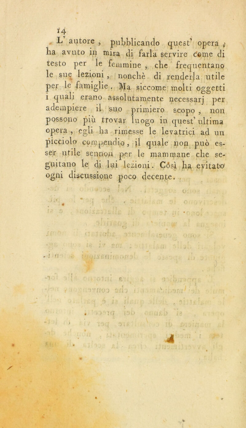 - L'autore ; pubblicando quest’ opera ; ha avuto in mira di farla servire come di testo per g le fermine , che frequentane le sug lezioni ;.'nonchè. di renderla utile per le famiglie. Ma. siccome: molti oggetti 1 qual erano. assolutamente necessarj per, adempiere : il 'suo primiero. ECOPO , | non. | possono più frovar luogo in quest’ ultima opera, egli-ha.rimesse le levatrici ad un picciolo cempendio, il quale non .pud es- _ ser utile sennou per le mammane.che se. guitano le di lui lezioni. Cés,ha cyitato ogni discussione gocp: déçentes sur | ie Ni : 1 34 #! V0: 49F1: i 1 C&amp; -O108 ii » 11 | i * Le 2 f 5 2 ip 'd tr rs : à$ AE VE : 41 s LS f FIFA pe |: | E iGRE 11 er LA : F LT es fi * éh : 4 æ | 11 C:] N   r LL . + s r!4 107! £ : 1DCNI SR ( ” ( (0 24) dthsurl 3h ‘7! * Lu Ï 11 2H)! [5 # Î de. PRERMEIE | L 