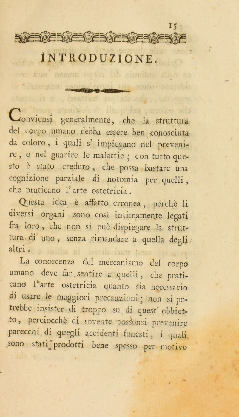 15% INTRODUZIONE. rh n Rip Pre EM : Vous generalmente, che la struttura. del corpo umano debba essere ben conosciuta. da coloro, i quali s” impiecano nel preveni&lt; re, o nel guarire le malattie : con tutto que- sto è stato creduto ; che possa . bastare una cognizione parziale di notomia per quelli, che praticano l’arte ostetricia . Questa idea à affitto erronea, pérchè li diversi organi $ono cos) intimamente Jlegati fra. loro, che non si pud dispiecare la. struts tura. di uno ; senza rimandare à quella dégli, altri - sé cioivéb- faste à ai La conoscenza del meccanismo del corpo umano deve far sentire a quelli, che prati- cano l’arte ostetricia quanto $ia necessario di usare le maggiori precauzioni; non si po- trebbe insister di troppo su, di quest’ obbiet- to, perciocchè di soyente ‘posdonsi prevenire NET 4 parecchi di quegli accidenti funesti, i quali 4 sono statiprodotti bene spesso per. m dr LI : Mr LE # , . ‘ 4 : h CAR s'pra «1 SALE it 1     + ré  —- |