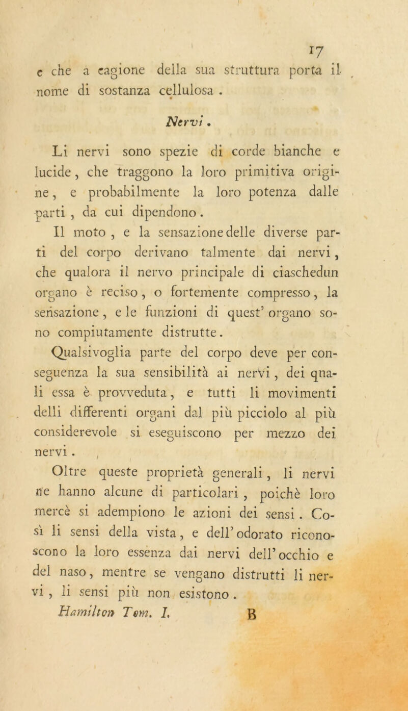e che à eagione della sua struttura porta il nome di sostanza cellulosa . Nervi. Li nervi sono spezie di corde bianche € lucide, che traggono la loro primitiva origi- ne, e probabilmente la loro potenza dalle parti, da cui dipendono. Il moto, e la sensazione delle diverse par- ti del corpo derivano talmente dai nervi, che qualora il nervo principale di ciaschedun organo è reciso, Oo fortemente compresso, la sensazione , ele funzioni di quest’ organo so- no compiutamente distrutte. Qualsivoglia parte del corpo deve per con- seguenza la sua sensibilità ai nervi, dei qna- li essa à provveduta, e tutti li movimenti delli differenti organi dal più picciolo al più considerevole si esecuiscono per mezzo dei nervi. , À ( Ç Oltre queste proprietà generali, li nervi ne hanno alcune di particolari , poichè loro mercè si adempiono le azioni dei sensi. Co- si 1 sensi della vista, e dell’odorato ricono- scono la loro essenza dai nervi dell’occhio e del naso, mentre se vengano distrutti li ner vi, li sensi più non. esistono . %. à 1 Hamilton Tom. I, B |  