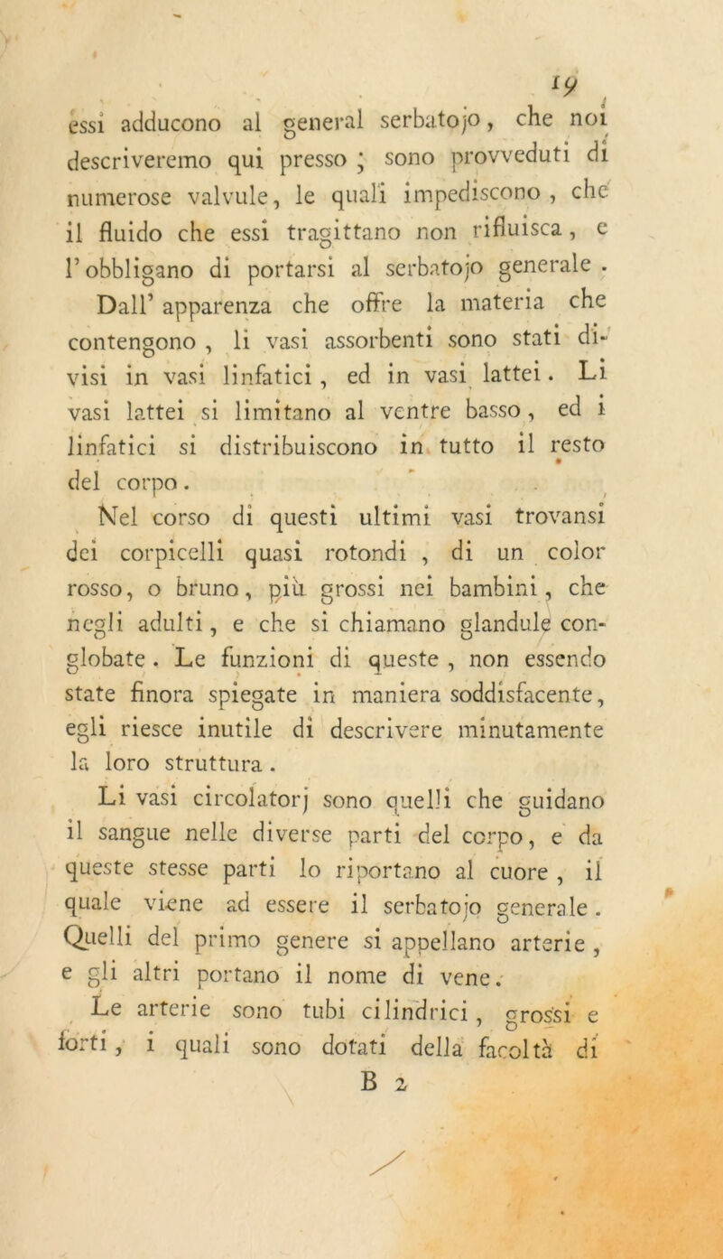 LIA 19 éssi adducono al general serbatojo , che noi descriveremo qui presso ; Sono provreduti di numerose valvule, le quali impediscono , che il fuido che essi tragittano non rifluisca, € l obbligano di portarsi al serbatojo generale : Dal apparenza che offre la materia che contengono , li vasi assorbenti sono stati di- visi in vasi linftici , ed in vasi lattei. Li vasi lattei si limitano al ventre basso , ed 1 linfatici si distribuiscono in. tutto il re del cOrpo . + Nel corso di questi ni: vasi trovansi dei corpicelli quasi rotondi , di un color rosso, © bruno, più grossi nei bambini, che negli adulti, e che si chiamano glandule con- globite Le funzioni di queste , non essendo state finora spiegate in maniera soddisfacente, egli riesce inutile di descrivere minutamente lä loro struttura. | Li vasi circolatorj sono quelli che guidano il sangue nelle diverse parti del corpo ; e da -queste stesse parti lo riportano al cuore, il quale viene ad essere 1l serbatojo sell lee Quelli del primo genere si appellano arterie, e gli altri portano il nome di vene: Le arterle sono tubi cilindrici, él | LS . \ forti ; ÿ 1 quali sono dotati della fol | # B 2   