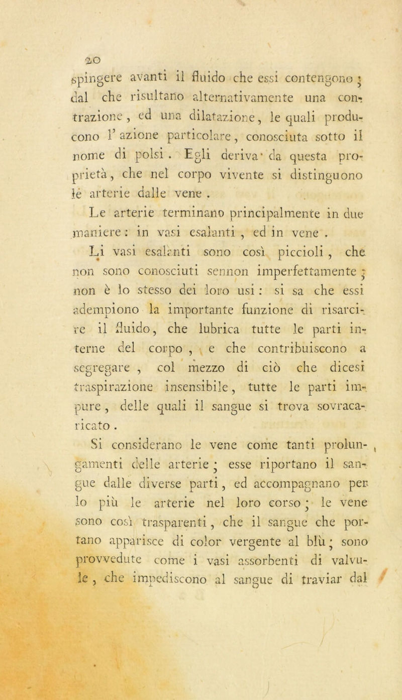 spingere avanti il fluido che essi contengono 4 dal che risultano alternativamente una cons trazione , ed una dilatazione, le quali produ- cono l’azione particolare, conosciuta sotto il nome di polsi. Egli deriva’ da questa pro- prietà, che nel corpo vivente si distinguono lé arterie dalle vene . | Le arterie terminano principalmente in due maniere: in vasi esalanti, «d'in vene'. L1 vasi esalanti sono cosi, piccioli, che non sono conosciuti sennon imperfettamente ; non è lo stesso dei loro usi: si sa che essi adempiono la importante funzione di risarci- re il Auido, che lubrica tutte le parti in- terne del corpo',e che contribuiscono a segregare ; col mezzo di cid che dicest traspirazione insensibile, tutte le parti im pure, delle quali 1l sangue si trova SOvraca- ricato . ( Si considerano le vene come tanti prolun- | £amenti delle arterie ; esse riportano il san gue dalle diverse parti, ed accompagnano per lo più le arterie nel loro corso ;: le vene sono cosi. trasparenti,, che il sangue che por- _ fano apparisce di color vergente al bIù ; sono rovvedute come i vasi astibientl di pr e impediscono al sangue di traviar dal F:    