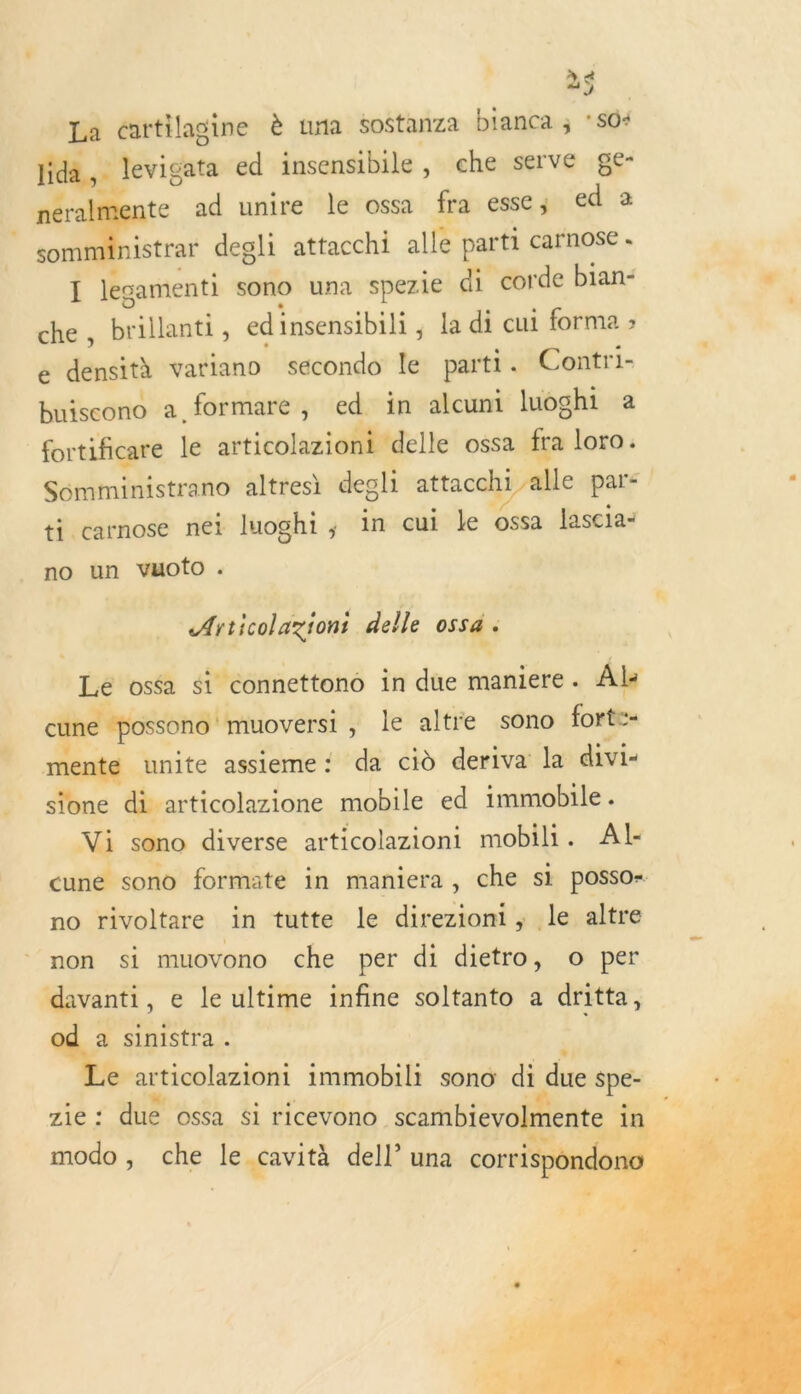 4 LA La crtilagine è una sostanza bianca ; * S04 lida,. levigata ed insensibile, che serve ge- ner te ad unire le ossa fra esse; ed 2 somministrar degli attacchi alle parti carnose - « * . . . #” . e ' R Ï legamenti sono una spezié di corde bian- 4 che, brillanti, edinsensibili ; la di cui forma &gt; e densith vatiano secondo le parti . Contri- LJ Î . . Fr L1 buiscono a formare , ed in alcuni luoghi à fortificare le articolazionttdelle OSSa fra loro. Somiministrano altresi degli attacchi alle par&lt; . ti carnose néi luoghi,; in cui le ossa fascia-   no un vyoto . Articolaziont delle ossa . v Le oséa si connettono in due maniere. Al cune ‘possono! muoversi le altre sono forte- menté unite assieme : da ciù deriva la divi- sione di articolazione mobile ed immobile. Vi sono diverse articolazioni mobili. Al- cuné sono formate in maniera, che si posso= no rivoltare in tutte le direzioni, le altre non si muovono che per di dietro, o per davanti, e le ultime infine soltanto a dritta, a sinistra . 4 æ articolaziont immobili sono di dite spe- zie : due ossa $i ricevono scambievolr ente » w F «, . * ? modo, che le cavità dell” una corrispondo 6. JO.  