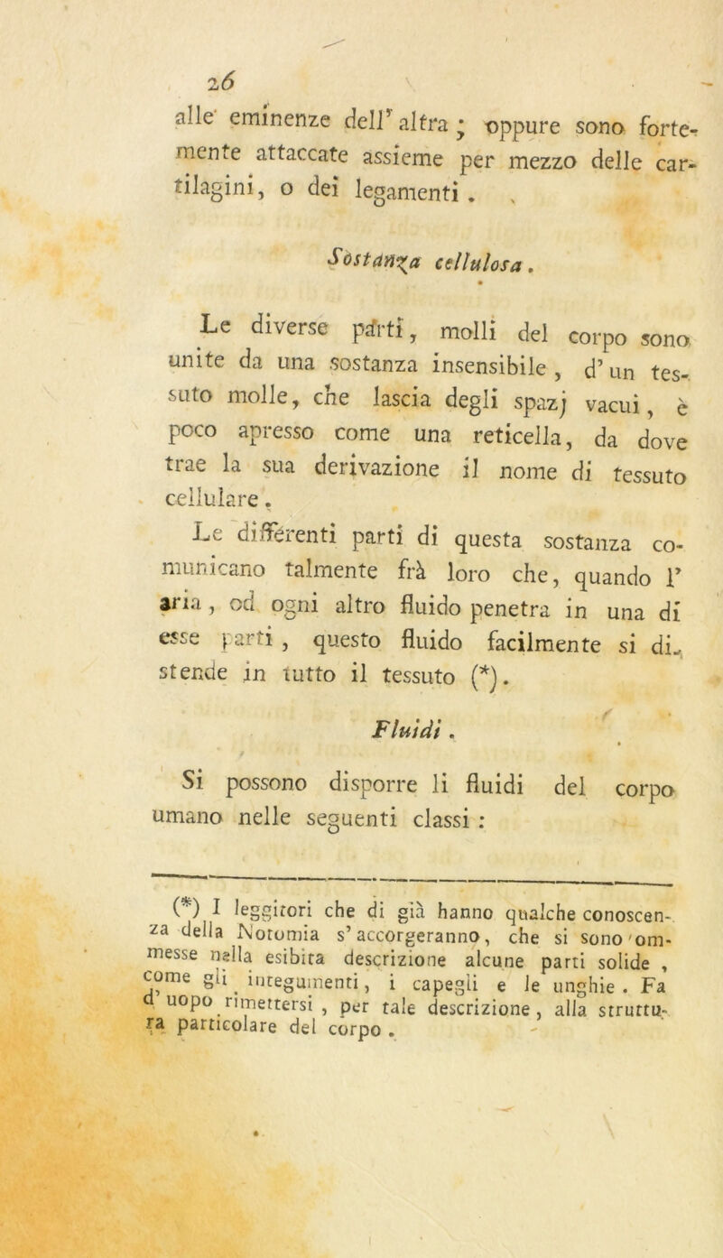 alle’ eminenze dell’ altra ; oppure sono forte- mente attaccate assieme per mezzo delle _car= tilagini, o dei lesamenti. . a. à: F2 CHE 4 | | Fe Sd 6 cellulosa . , Le diverse parti, molli del corpo sono unite da una sostanza insensibile, d’un tes- suto molle, che lascia degli Spaz} vacui, à poco apresso come una reticella, da dove trac la sua derivazione il nome di tessuto cellulare’, Lie . | Le différenti parti di questa sostanza co: municano talmente frÀ loro che, quando l aria, od ogni altro fluido penetra in una di esse parti, questo fluido facilmente si di. stende in tutto 1l tessuto. (*).. ga _ Fluiai. RP. . + 1} Hors hi 2 Si possono disporre li fluidi del corpo: umano nelle sesuenti classi : Ni  mm me © eee eee nn ; 2 4 f - ‘ « sf g. “ . 3. + 5 = # Den, (*) I leggitori che di già hanno qualche conoscen-. PA. za della Notomia s accorgeranno, che ES Re | messe nella esibita descrizione alcune parti solide ,    _ Come gli integumenti, i capegli e le unghie. Fa ’ uOpo rimettersi , per tale descrizione, alla struttu- Particolare del corpo . : His : 3 4 ni