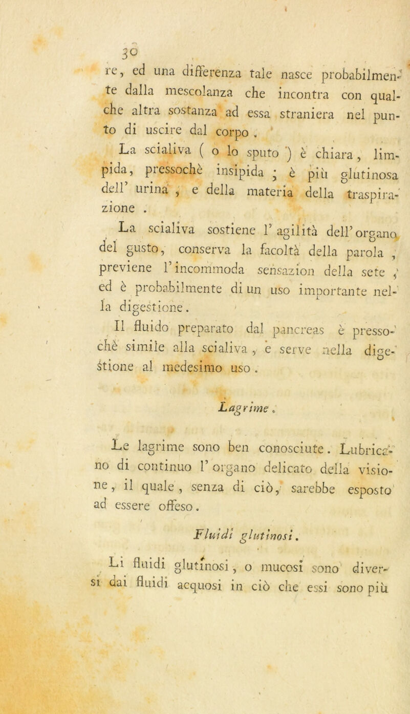 “#4 re, ed una diflrenza tale nasce probabiimens te dalla mes anza che incontra con qual- € altra sostanza! Ssa , straniera nel pun-    Nabil ,     più glutinosa -della Messpira ae La oi ol sostiene |’ he tà dell organa, del gusto, conserva la Bot della parola \ À è previene l’incommoda sehsazion della sete ; ed à probabilmente di un uso importante nel- rs Ja digestione. x Il Huido preparato dal pancreas à presso-  . chè simile alla scialiva |; e serve nella dige- étione al med e. dr + + [1 , Le lagrime sono ben conosciute . Lubrice: no di continuo l’organo delicato della visio- . 3 | 0 SRE / : A } e, 1l quale, senza di cid sarebbe esbosto ad essere offeso. / Fluid: glutinosi ; : Li fluidi clythonci 4 o mucosi sono’ diver- si di fluidi acquosi in cid che ‘essi Sono più    ra 1) A. \N 4 Le  .…