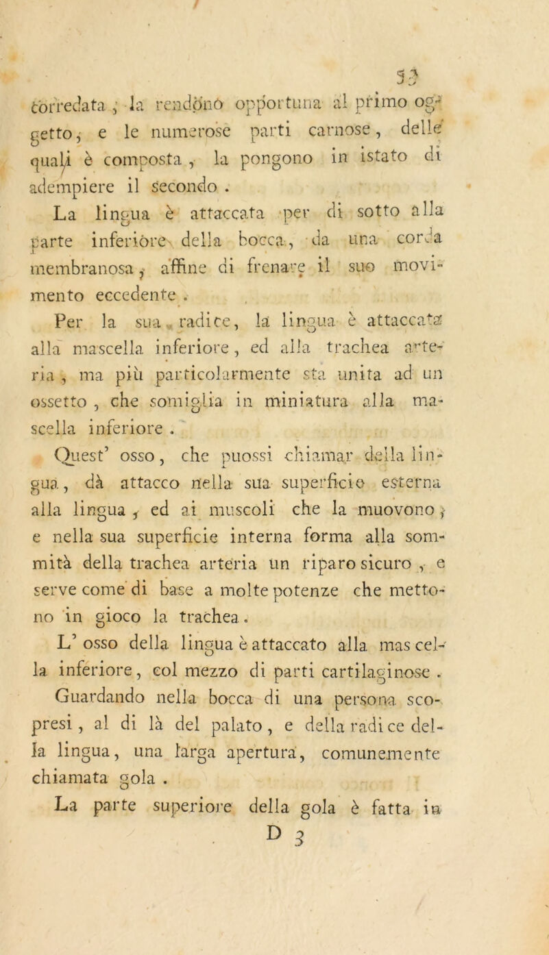 Li 33 -éorredata ;-la rendüno opportuna al primo. ogà getto ; e le numerosé parti çarnose, dellé quali à composta,; la pongono in istato di adempiere il secondo . La lngua è attaccata per di sotto alla parte inferiore, della bocca., ‘da. .una.. corca membranosa; affine di frenare. il! suo : movi* mento eccedente : He à Per. la sua,radice, la lingua- è attaccatz alla mascella inferiore, ed alla trachea arte riaÿ ma più particolarmente sta unita adiun ossetto ,. che somiglia in miniatura alla ma- scella inferiore ; » Quest’ osso, che puosst chiamar. della lin: gui, dà attacco dalles sua. superficie esterna alla lingua ; ed ai muscoli che la muovono; e nella sua superficie interna forma alla som- mità della trachea arteria un riparo sicuro ; € serve come di base a molte potenze che metto- no in gloco la trachea. L’ osso della lingua à attaccato alla mas cel- la infériore, col mezzo di parti cartilaginose . tr nella bocca di una persona. sCo- presi, al di là del palato, e della radice del- Ja lingua, una larga apertura, comunemente chiamata gola . La parte superiore della gola à fatta in D 3