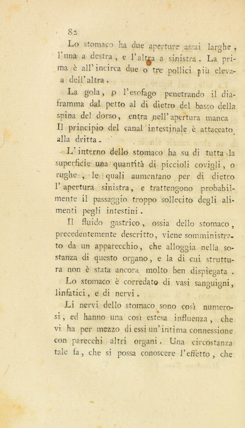 \ 84 Lo stomaco ha due aperture jassai larghe, un a destra, e lPaltya à sinistra. La pri- ma :è all’incirca due to tre pollici più eleva- a dell'altra. La golh, p l’esofago penetrando il dia framma dal petto al di dietro del basso dellæ spina del dorso, entra nell’ apertura manca I] principio del canal intestinale è .attaccato alla dritta. a - Linterno déllo stomaco ha su di tuttala superficie una quantità di piccioli covigli, o rughe-; le! quali aumentano per di dietro l'apertura sinistra, :e trattencono probabil- mente 1] passagaio troppo sollecito degli ali- menti pegli intestini. Il fluido gastrico, assia dello stomaco , precedentem ente descritto, viene somministres to da un apparecchio, che allogoia nella so- stanza di questo organo, e la di cui struttu- ra non è stata ancora molto ben dispiegata , Lo stomaco è corredate di vasi sanguigni, hnfatici, e di nervi, Li nervi dello stomaco Sono cosi numero- si, ed hanno una cosi estesa influenza , che vi ha per mezzo di essi un’intima ét AE con pareccht altri organi. Una circostanza tale fa, che si possa conoscere l’efletto, che