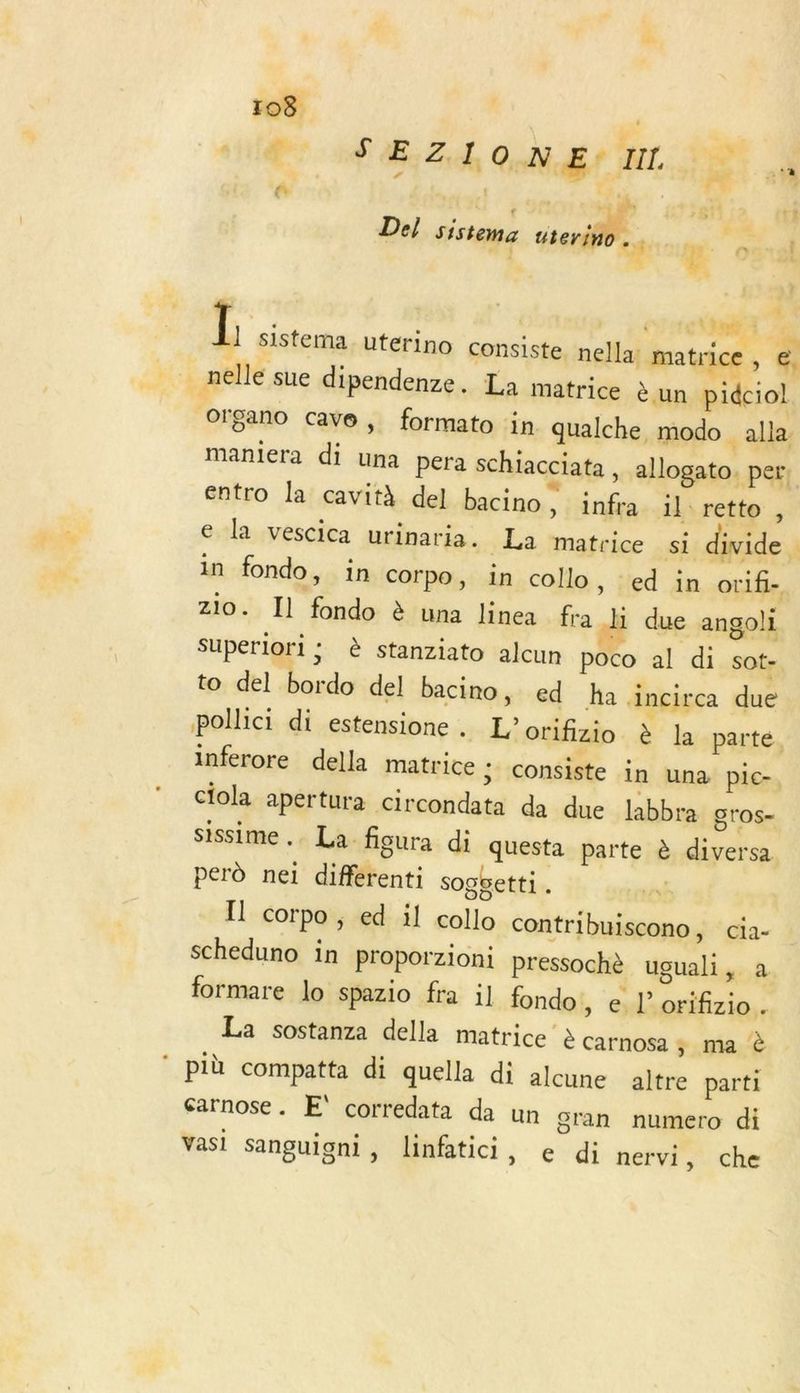 sil nf AE Z hi On dés EL. PE 4 Del sistema ser. | A dd crarnr'? L sistema uterino consiste. nella: matrice , e. nelle sue dipendenze, La matrice èun pidciol Organo cave, formato in qualche, modo alla maniera di una pera schiacciata , allogato. per. entro la cavith del bacino , infra il: retto , e la vescica urinaria. La matrice si divide in fondo, in corpo, in collo, ed in orif- zio. Il fondo à una linea fra hi due angoli Superlori ; è stanziato alcun poco al di sot- to del bordo del bacino, ed a Ancirca due pollici di estensione . L'orifizio à la parte. inferore della matrice ; consiste in una pic- ciola apertura circondata da due labbra gros- sissime , La figura di questa parte è diversa perd nei différenti soggetti . Il corpo , ed il collo contribuiscono, cia- scheduno in proporzioni Pressochè uguali, a formare lo spazio fra il fondo, e l’orifizio. La sostanza della matrice è carnosa ; ma à ‘ più compatta di quella di alcune altre parti Sarnose. E' corredata da un gran numero di Vasi sanguigni, linfatici, e di nervi, che