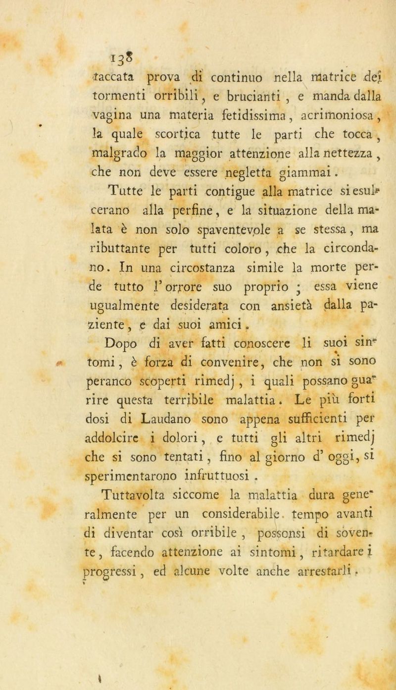 “taccata prova di continuo nella matrice dei tormenti ortibili, e brucianti , e manda dalla em una materia fetidissima, acrimoniosa a quale scortica tutte le parti che tocca , vélerd la maggior attenzione alla nettezza, che non deve essere negle 1 giammai. Tuatte le parti contigue matrice siesuls cerano alla Ase, e situazione della ma- lata à non solo spaventevole à se stessa, ma ributtante per tutti coloro, che la circonda- no. In u ci anza simile la morte per- de tutto £ En à suo proprio ; essa viene : ugualmente desiderata con antiets a pa- rente, é dai : où Sc, Up !4 4 nn Fe ñ ave * fatti À. di su apte è forza di di convenire, che non 1 sono Le . PEEAS 2 HE 1 4 à peranco scoperti eu i KE 054 que « rire questa terribile dosi arr o)! | addolci dolori, e tutti gli altri #i e si nm. Aie s fino al giorno ë _ “Haies infruttuosi, he ttayolta siccome la malattia s ralmente per un considerabile. tempo avanti _d diventar cos orribile ; possonsi NE n- te, facendo tenzione ai sintoïñi, 1 É Poe, e ‘alcune volte anche de à