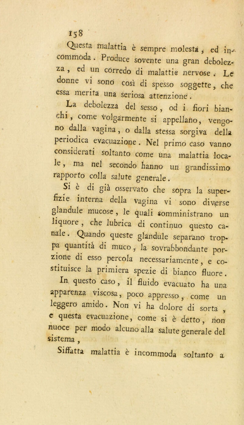 Questa malattia à sempre molestä ; ed in- commoda . Produce sovente una gran debolez- za, ed un corredo di malattie nervose : Le donne vi son cosi di spesso soggette, che éSsa merifa una seriosa attenzione . La debolezza del sesso , od i. fiori bian- chi, come Voloärmente si appellaño, vengo- no dalla vagina, o dalla stessa sorgiva della periodica evacuazione . Nel primo caso vanno considerati soltanto come üna malattia loca- le, ma nel secondo hanno un grandissimo rapporto colla salute generale. Si è di già osservato che sopra la super- fizie interna della Vagina vi sono diverse glandule mucose , le quali somministrano un liquore, che lubrica di continuo questo ca- nale. Quando queste glandule separano trop- Pa quantità di muco, la sovrabboridante por- Zione di esso percola necessariamente, e co- stituisce la primiera Spezie di bianco fluore. In questo caso, il fluido evacuato ha una apparenza viscosa, poco appresso ; come un leggero amido. Non vi ha dolore di sorta , € quésta evacuazione, come si à détto » tion nuoce per modo alcuno alla Salute generale del sistema , | Siffatta malattia & incommoda soltanto à