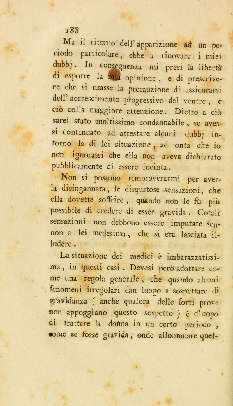 183 Ma il ritorno dell apparizione ad un pe- rtodo particolare, ebbe a rinovare i miei dubb}. In conseouenza mi presi la libertà di esporre la Hire y di prescrive- re che si usasse la precauzione di assicurarsi del!” accrescimento progressivo del ventre, € LA ciù colla maggiore attenzione. Dietro a cid sarei stato moltissimo condannabile > SE aves- torno la . lei situazione , ad onta che io ignorassi che ella non aveva dichiarato: pubblicamente di essere incinta.… : Non si possono rimproverarmi per aver- Ja disingannata, le disgustose sensazioni, che ella dovette soffrire , quando non le fu più possibile di credere ï esser gravida. Cotali sensazioni non debbono essere Aimputate Sen- non a lei medesima, che si era lasciata il- ludere . - CR. La situazione dei médici è imbarazzatissi- mé una. la genérale ; Che quando alcuni gfavidanza ( anche qualora delle forti prove non appogoiano questo sospetto ) à d’uopo di trattare la donna in un certo periodo , some se fosse gravida, onde allontanare quel-