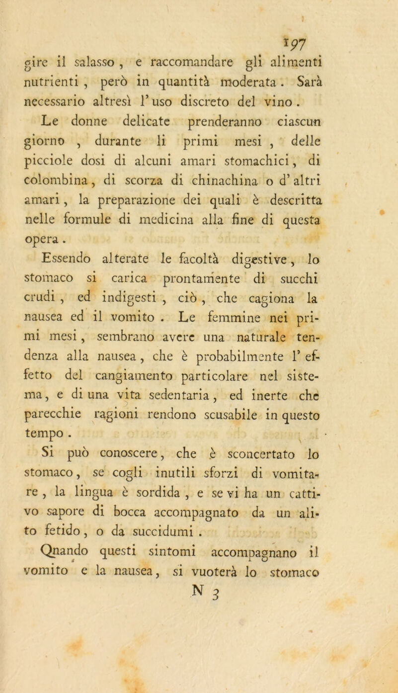 gire il salasso , € raccomandare gli alimenti nutrienti, perd in quantità moderata. Sarà necessario altres\ l’uso discreto del vino. Le donne delicate prenderanno ciascun giorno , durante li primi mesi ,' delle picciole dosi di alcuni amari stomachici, di colombina, di scorza di chinachina o d’altri amari, la preparazione dei quali è descritta nelle formule di medicina alla fine di questa opera. PU] Essendo alterate le facoltà digestive, lo stomaco si carica prontamente di succhi crudi , ed indigesti, cd, che cagiona la nausea ed il vomito . Le DPCTE nei pri- mi mesi, sembrano avere una naturale ten: denza alla nausea, che à probabilmente lef fetto del cangiamento particolare nel siste- ma, e diuna vita sedentaria, ed inerte che parecchie ragioni rendono scusabile. in questo tempo . | Si pud conoscere, che à sconcertato lo ee se cogli inutili sforzi di vomita: a lingua: è sordida , e se vi ha un: catti- vo es di bocca accompagnato da un lie to fetido, o da succidumi. Quando questi sintomi A il vomito € la nausea, si vuoterà lo stomaco N 3