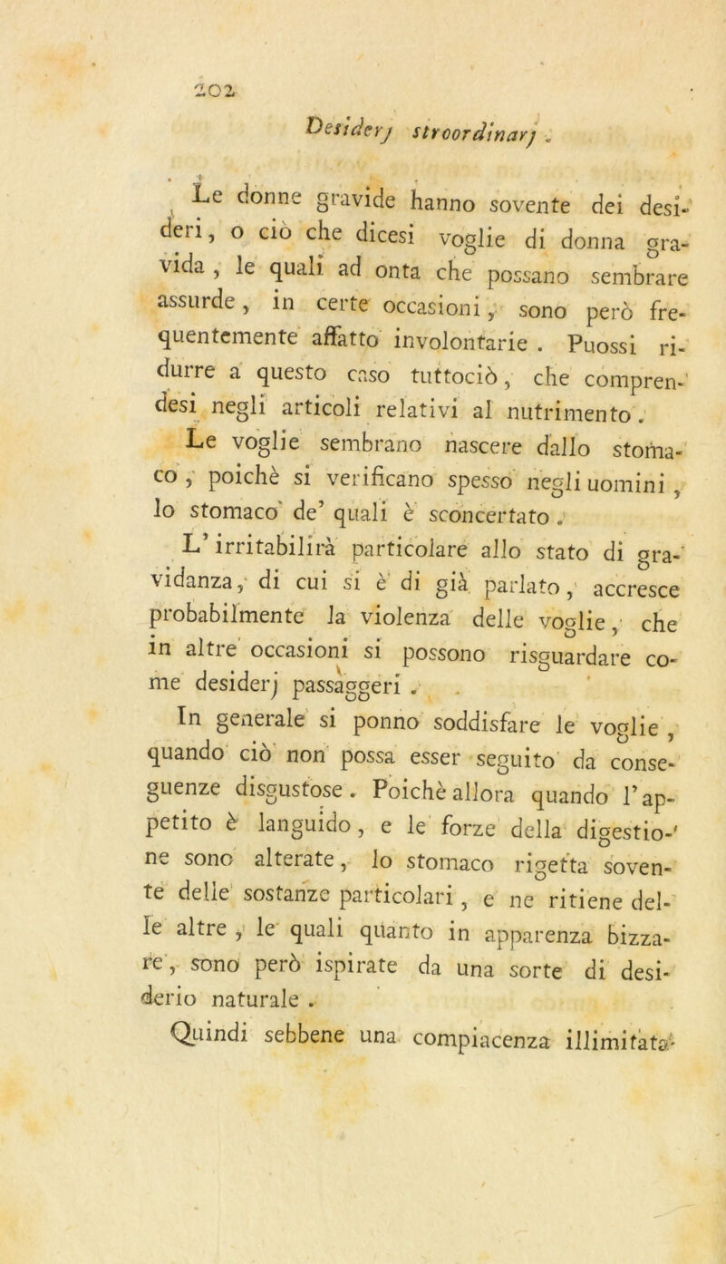 Desidery stroordinar) . r © Le donne érable hanno sovente dei desis deri, o ciù che dicesi voglie di donna gra- vida ; le. quali ad onta che possano sentis | assurde, in. certe occasioni ; sono perd fre quentemente afflatto involontarie. Puossi ri- durre a questo caso tuttocid, che compren- desi .negli articoli relativi al liitriestof: #É voglie sembrano nascere dallo storna- Co ; sidi si verificano spesso negli uomini , lo stomaco' de’ quali È sconcértato : | L’irritabilirà particolare allo stato di gra- vidanza, di cui si &amp; di già parlato ; accresce probabilmente Ja Pre delle voglie, che in altre occasioni si possono risguardare co- me desider) passaggéri .. ;, In generale si ponno modifier le voglie ; quando cid non possa esser : sesuito da conse- guenze dissustose . Poichè allora quando lap- petito è languido , e le forze della digestio-' ne sone alterate , lo stomaco rigetta soven- te delle sostanze ones e ne ritiene del- le Me : le quali quarto in apparenza bizza- - sono perd ispirate da una sorte di desi- sé naturale . | rer | Quindi sebbene una compiacenza illimitatot