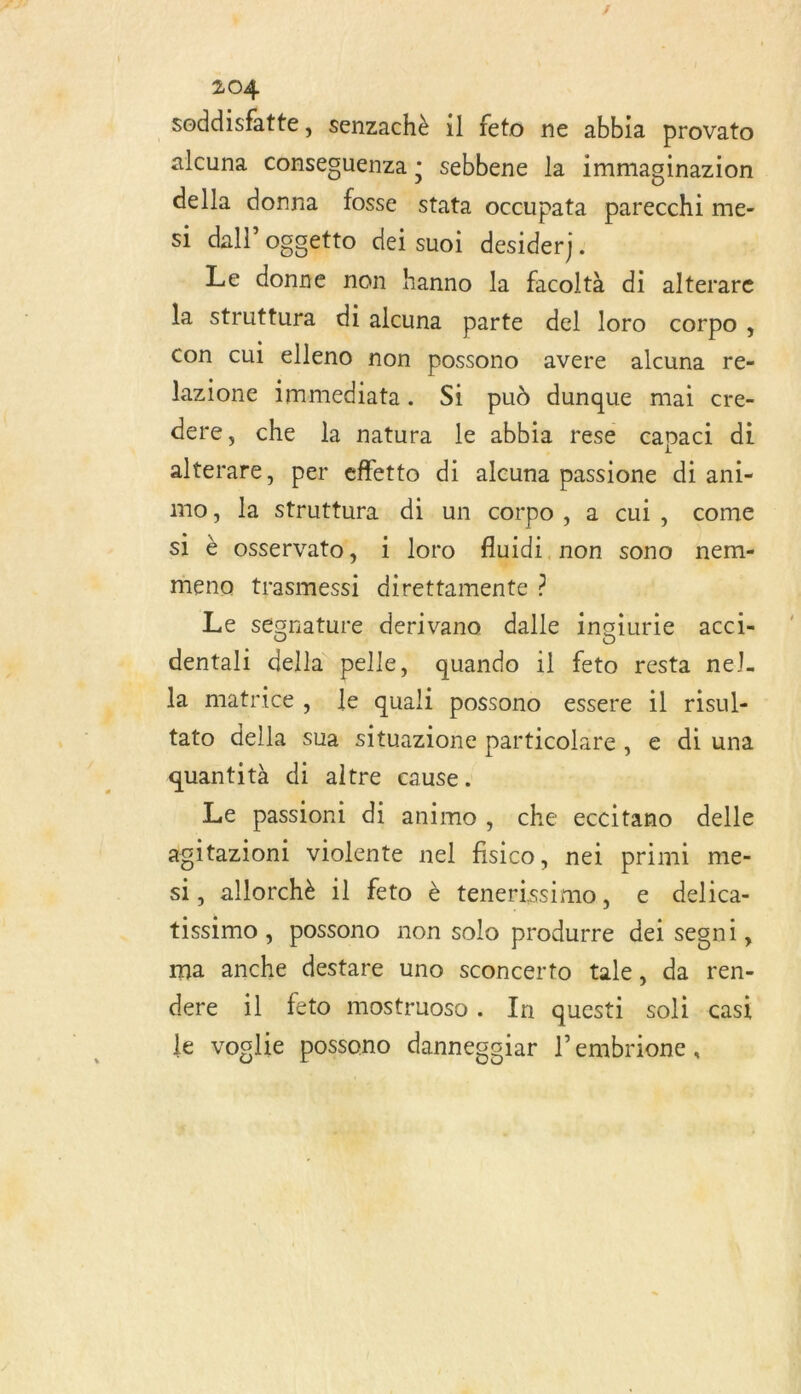 soddisfatte, senzachè il feto ne abbia provato alcuna conseguenza : sebbene la immaginazion della donna fosse stata occupata parecchi me- si dal’ oggetto dei suoi desiderj . Le donne non hanno la facoltà di alterare la struttura di alcuna parte del loro corpo, con cui elleno non possono avere alcuna re- lazione immediata. Si pud dunque mai cre- dere, che la natura le abbia rese capaci di alterare, per effetto di alcuna passione di ani- mo, la struttura di un corpo , a cui, come si è osservato, 1 loro fluidi non sono nem- meno trasmessi direttamente ? Le seésnature derivano dalle ingiurie acci- dentali della pelle, quando il feto resta nel. la matrice, le quali possono essere il risul- tato della sua situazione particolare, e di una quantità di altre cause. Le passioni di animo, che eccitano delle agitazioni violente nel fisico, nei primi me- si, allorchè 11 feto è tenerissimo, e delica- tissimo, possono non solo produrre dei segni1, ma anche destare uno sconcerto tale, da ren- dere il feto mostruoso. In questi soli casi le voglie possono dannegciar l’embrione,