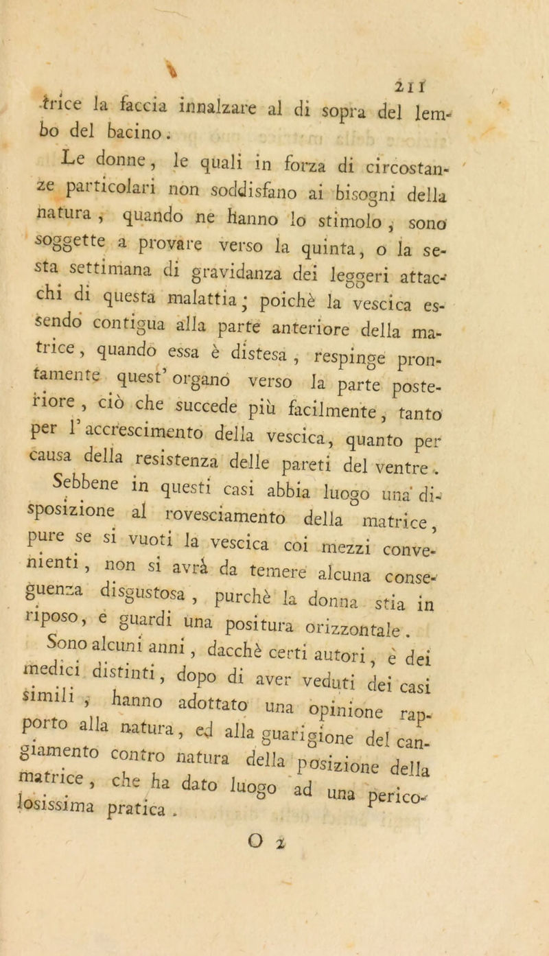 “rice la faccia innalzare al di sopra del Jem- bo del bacino : | C0: 4 Le donne, le quali in forza di circostan- ze particolari non soddisfano ai bisogni della hatura ; quañdo ne hanno lo stimolo ; sono soggette à provare verso la quinta, o la se- Sta settimana di gravidanza dei legoeri attac: chi di questa malattia ; poichè la vescica es- sendo contigua alla parté anteriore della ma- trice, quando essa à distesa , respinge pron- famente. quest’ organo verso la parte poste- riore , cid che succede più facilmente, tanto per l’accrescimento della vescica, quanto per éausa della resistenza delle pareti del ventre. Sebbene in questi casi abbia luogo una di: Sposizione al rovesciamento della matrice, pure se si vuoti la VESCIca COÏ mezzi conve- nienti, non si avr4. da temere alcuna conse- Buena disgustosa , purchè’ la donna stia in rlposo, € guardi una positura orizzontale . Sono alcunt anni , dacchè certi autori, e dei medici. distinti , dopo di aver veduti dei casi $imili hanno adottato una Opinione rap- porto alla natura, ed alla guarigione del can- glamento contro natura della posizione della Matrice; che ha dato luogo ad una perico- losissima pratica . | O 3