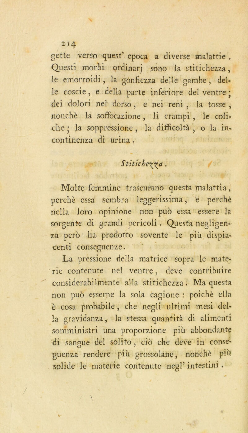 gette verso quest’ epoca a diverse malattie, Ait morbi ordinarj sono la stitichezza , le emorroidi, la. gônfiezza delle sambe, del- - dei dolori nel dorso, e nei reni, la tosse, nonchè la soffocazione, li crampi, le coli- che; la soppressione , la difficoltà ;:o la in. crisis di urina. cela Fon Stitichezge oo ri | x 4 | ji Molte femmine trascurano questa malattia, perchè essa sembra lesgerissima, € perchè nella loro opinione non pud essa essere la sorgente di grandi pericoli. Questa negligen+ ZA rs ha proëotto sovente Des più dispia: centi conseguenze. La pressione della matrice sopra le mate- ‘rie contenute nel ventre, deve contribuire considerabilmente alla stitichezza. Ma questa non pud esserne la sola cagione : poichè ella è cosa probabile, che negli-ultimi mesi del- la gravidanza, la stessa quantità di aliment: somministri una proporzione più abbondante di sangue del solito, cid che deve in conse- guenza rendere più grossolané, nonchè più solide le materie contenute negl’ intestini . Le