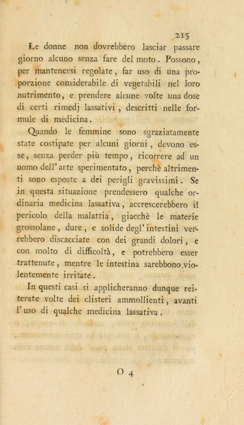 &gt;as Le donne non dovrebbero lasciar passare glorno alcuno senza fare del moto. Possono, per mantenersi regolate, far uso di una pro- | porzione débsiderelile di vegetabili nel loro nutrimento, e prendere alcune volte una dose di certi rimedj lassativi, descritti nelle for- mule di. medicina. ‘ Quand le femmine sono sgraziatamente state costipate per alcuni giorni , devono es- se, senza perder più tempo, ricorrere ad un uomo dell’ arte sperimentato, perché altrimen- ti sono esposte a dei perigli gravissimi. Se in questa situazione prendessero qualche or- dinaria medicina lassativa, accrescerebbero il pericolo della malattia, giacchè le materie grossolane , dure, e oh deol”intestini ver- rebbero discacciate con dei mt dolori, e con molto di diffcoltà, e astsebblire esser trattenute, mentre le intestina sarebbono vio- lentemente irritate. In questi casi si applicheranno dunque rei. terate volte dei clisteri ammollienti, avanti luso di qualche medicine lassativa ,