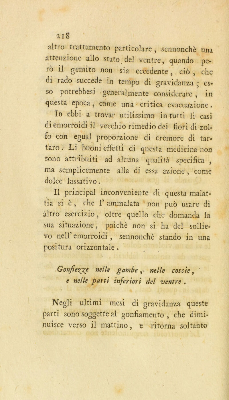 altro trattamento particolare , sennonchè una attenzione allo stato del ventre, quando pe- rù 1l gemito non sia eccedente, cid, che di tadher succede in tempo di grid + €se SO potrebbes1 . ‘Senéralmente considerare , in questa epoca, come una - critica evacuazione . To ebbi a trovar utilissimo intutti li casi di emorroiïdi il vecchio rimedio dei fori di zol- fo con egual proporzione di cremore di tar- taro. Li buonieffetti di questa medicina non Sono attribuiti ad alcuna qualità specifica , ma semplicemente ee di essa azione, come dolce lassativo, Il principal inconveniente di questa malat- tia si è, che l’ammalata non pud usare di altro esercizio, oltre quello che domanda la sua situazione, poichè non si ha del sollie- vo nell’emorroidi, sennonchè stando in una positura orizzontale . , Gonfiezze nelle gambe,. nelle coscie, : e nelle | parti inferiori del ventre. r “ Negli ultimi mesi di gravidanza queste parti sono soggette al confiamento , che dimi- nuisce verso il mattino, € ritorna soltanto