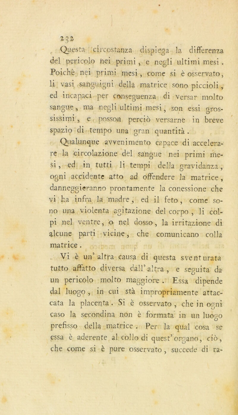 Questa ‘{circostanza.. dispiéga. la differenza del pericolo heïi primi ,e negli ultimi mesi . Poichè nei primi mesi, come si à osservato, 11! vasi sanguignt della matrice sono piccioliy ed incapaci-per conseguenza. di versar molto sangue, ma negliultimi mesi, son essi gros- sissiml, €, posson percid versarne in brève spazio distempo una gran quantità. Qualunque avvenimento capace di accelera- ré la circolazione del sangue nei primi me- i,edi in tutti li tempi della gravidanza, ogni accidente atto ad offendere la matrice, danneggieranno prontamente la conessione che vi ha infra la madre ,: ed il feto,: come so- no una, violenta agitazione del corpo , li col- pi nel ventre, © nel dosso, la irritazione di alcune parti :Vicine:, - che comunicano calla matrice . dd 6 Vi è bathlffasdouca sit questa sventurata tutto affatto diversa dall’altra, e seouita da un péril molto maggiore .: ÆEssa ‘dipende dal logo ; in cui stà impropriamente attac- cata la placenta. S1 è osservato, che in ogni caso la secondina non è formata in un luogo prefisso. della matrice +. Per: la qual cosa se che come si è pure osservato, succede di ra-