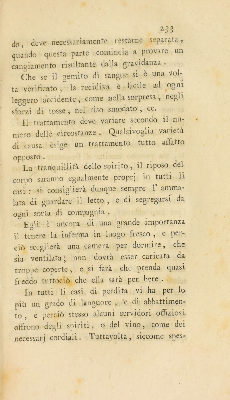 do, deve necessariamente réstarne _separata ; quando questa parte comincia a provare un cangramento risultanté dalla gravidanza K Che se il gemito di sangue si è una vol- ta verificato la recidiva è,fhcile «dl ogni lessero decidente, come nella sorpresa , negli forzi di tosse, nel riso smodato', ec. Il trattamento deve variare secondo il nu- mero delle circostanze . Qualsivoglia varietà di causa esige. un trattamento tutto affatto opposto . La tranquillità dello spirito, il riposo del corpo saranno ‘egualmente proprj in tutti. |1 casi : sk consiglierà dunque sempre l amma- lata di guardaäre 1l letto, € di segregarsi da ogni sorta di compagnia . Egli è ancora di una grande importanza :] tenere la inferma in luoso fresco, € per- cid sceglierà una camera per dormire, che sia ventilata; non dovrà esser caricata da troppe coperte, € si farà che prenda quasi freddo tuttoeià che ella sara per bere . In tutti li casi di perdita vi ha per lo più un grado di languore ,.‘e di abbattimen- to, e percid stesso alcuni servidori. offiziosi offrono degli spiriti, o del vino, come dei necessar cordiali . Tuttavolta, siccome spes-