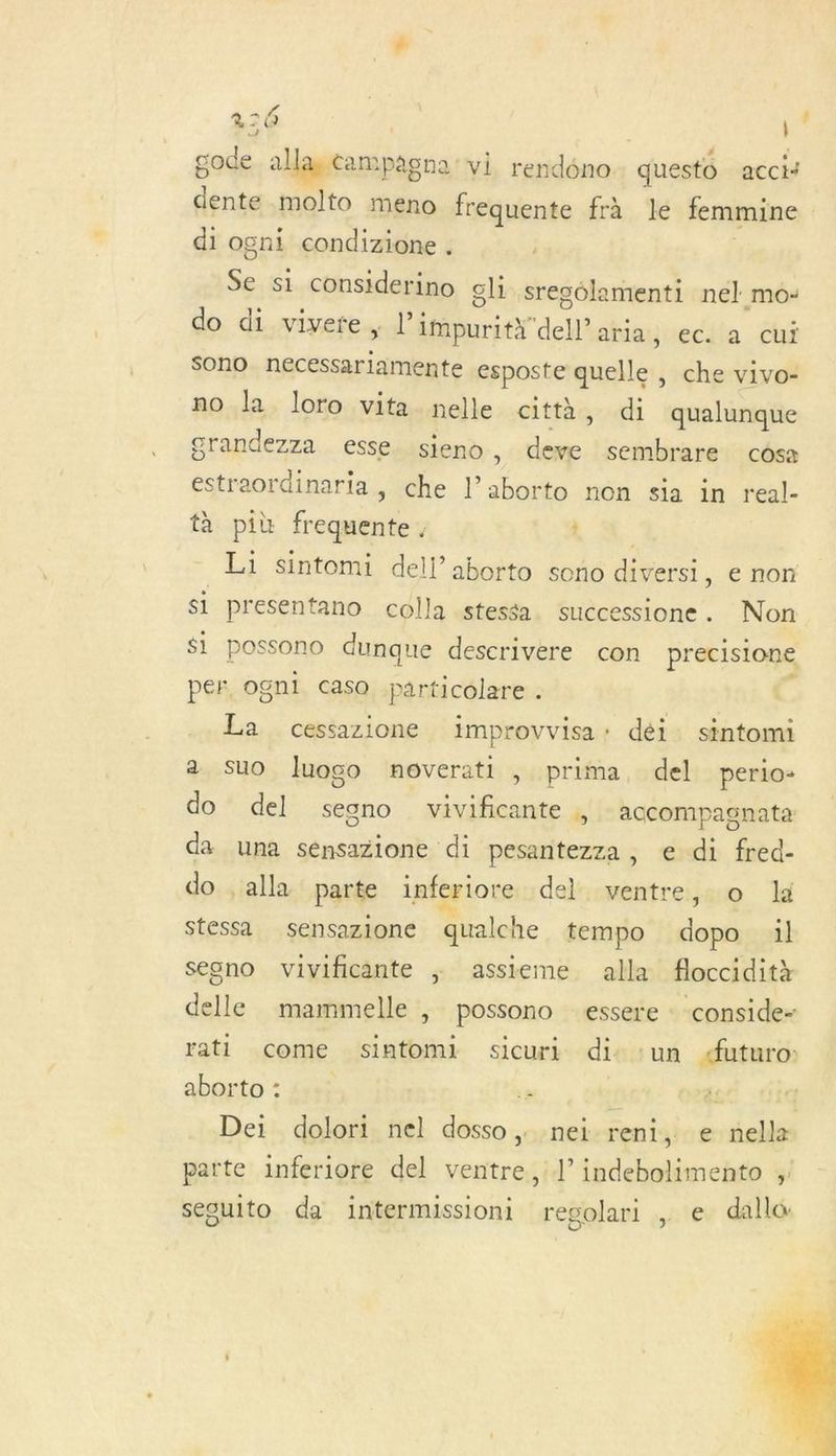 216 | gode à alla, campag en2' vi rendéno questo accis FF molto meno frequente frà le femmine di ogni condizione . Se si considerino gl sregolamenti nel mo: do di vivere, l’ impurità dell’aria, ec. a cui sono necessariamente esposte quelle , che vivo- no la loro vita nelle città, di qualunque grandezza esse. sieno , ia. sembrare côsa estraordinaria , che l’aborto non sia in real- tà più frequente . +. Li sintomi dell’ aborto sono diversi, e non si presentano colla stessa successione. Non $i possono dunq: ue descrivere con precisione per ognl caso particolare . . La cessazione improvvisa: déi. sintomi 2 suo lIuogo noverati , prima, del perio- do del sesno vivificante , accompagnata da una sénsazione di pesantezza, e di fred- do , alla parte inferiore del ventre, o là stessa sensazione qualche tempo he il seono vivificante ; assieme alla floccidità delle mammelle , possono essere conside- rati come siatomi sicuri di: :un uturo: aborto : a Dei dolori nel dosso, nei reni, e nella parte inferiore del ventre, l’ indebolimento ;' sesuito da intermissioni regolari ,. e dallo