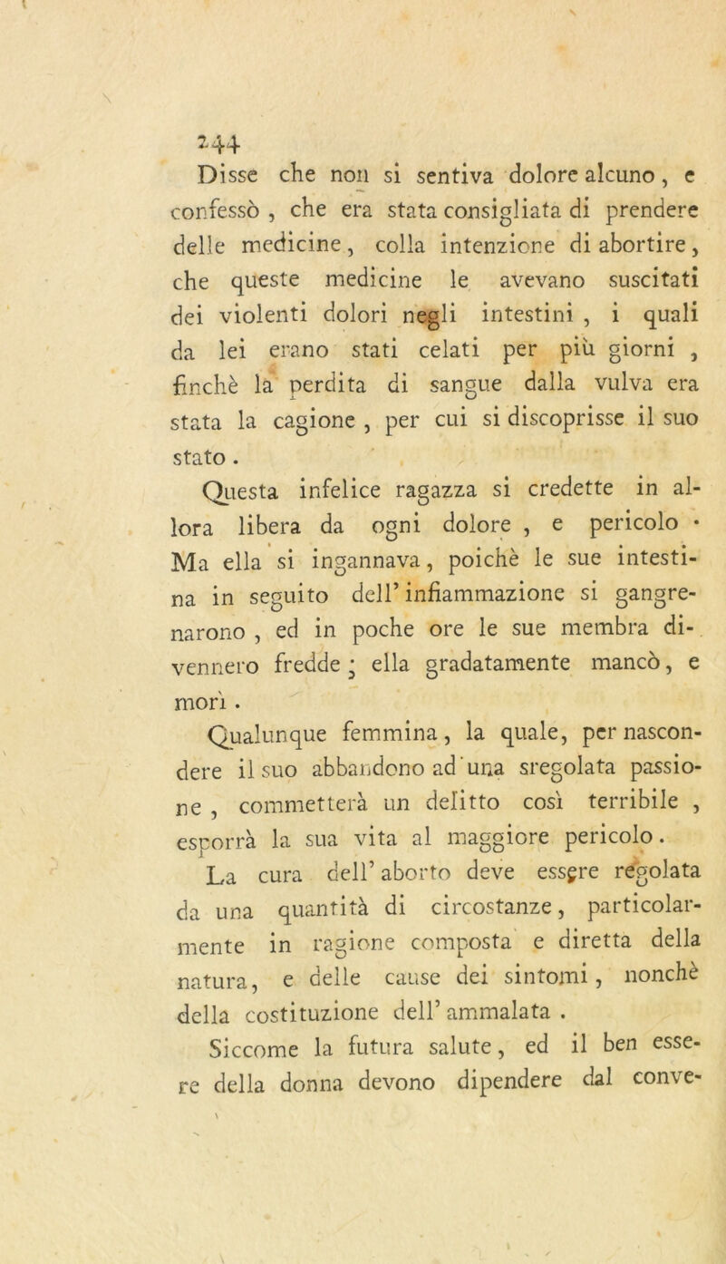 Disse che non si sentiva dolore alcuno, € confessd , che era stata consigliata di prendere delle medicine, colla intenzione di abortire, che queste medicine le avevano suscitati dei violenti dolori negli intestini, 1 quali da lei erano stati celati per più giorni , finchè 1 perdita di sangue dalla vulva era stata la cagione, per cul si discoprisse 1] suo stato . pre, | | Questa infelice ragazza si credette in al- lora libera da ogni dolore, e pericolo : Ma ella si ingannava, poichè le sue intesti- na in seguito dell’ infiammazione si gangre- narono , ed in poche ore le sue membra di- vennero fredde : ella gradatamente mancd, € mor] . R : Qualunque femmina, la quale, per nascon- dere ilsuo abbandono ad una srecolata passio- ne, commetterà un delitto cosi terribile , esporrà la sua vita al maggeiore pericolo .… La cura dell’aborto deve essgre rébolata da una quantità di circostanze, particolar- mente in ragione composta € diretta della natura, e delle cause dei sintomi, nonchè della costituzione dell’ ammalata . Siccome la futura salute, ed il ben esse- re della donna devono dipendere dal conve- \