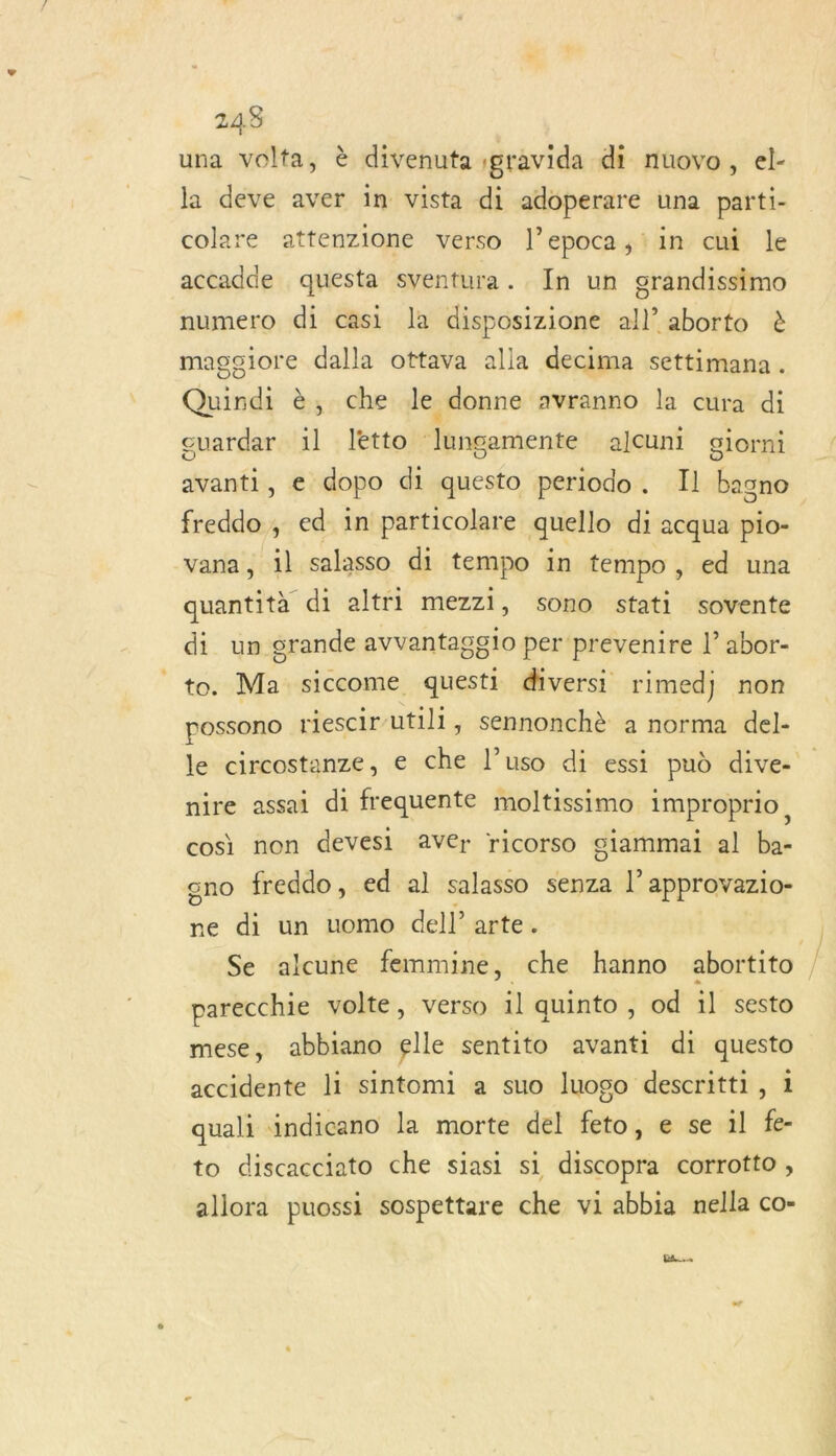 243 una volta, è divenuta ;gravida di nuovo, el- la deve aver in vista di adoperare una parti- colare attenzione verso l’epoca,iin chi le accadde questa sventura. In un grandissimo numero di casi la disposizione all aborto à magsiore dalla ottava alla decima settimana. Quindi è, che le donne avranno la cura di guardar il letto lungamente alcuni glorni avanti, e dopo di questo periodo. Il bagno freddo , ed in particolare quello di acqua pio- vana, il salasso di tempo in tempo, ed una quantità di altri mezzi, sono stati sovente di un grande avvantagg1o perprevenire abor- to. Ma siccome questi diversi rimed) non possono riescir-utill, sennonchè a norma del- le circostanze, € che l’uso di essi pud dive- nire assai di frequente moltissimo improprio, cosi non devesi AvVer ricorso giammai al ba- ano freddo, ed al salasso senza l’approvazio- ne di un uomo dell’arte. | Se alcune femmine, che hanno abortito parecchie volte, verso il quinto , od il sesto mese, abbiano elle sentito avanti di questo accidente li sintomi a suo luogo descritti, 1 quali indicano la morte del feto, e se 1l fe- to discacciato che siasi si discopra corrotto , allora puossi sospettare che vi abbia nella co- Dan