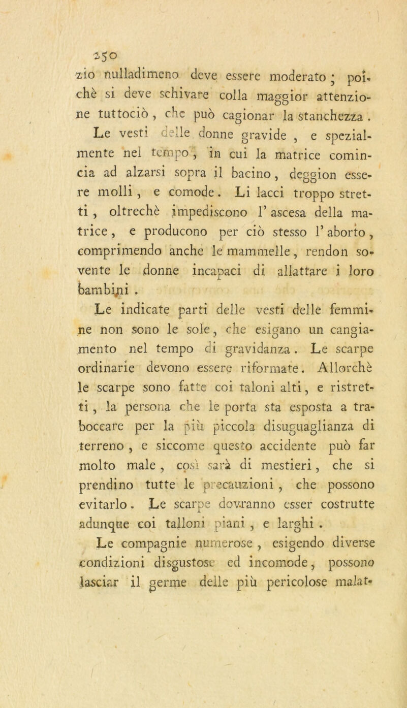 zio nulladimeno deve essere moderato ; poi- chè si deve schivare colla magoior attenzio- ne tuttocid, che pud cagionar la stanchezza . Le vesti delle donne gravide , e spezial- mente nel tempo, 1n cui la matrice comin- cia ad alzarsi sopra il bacino, dession esse. re molli, e comode. Li lacci troppo stret- ti, oltrechè 1mpediscono l’ascesa della ma- trice, € producono per cid stesso l’aborto, comprimendo anche le mammelle, rendon so- vente le donne incapaci di allattare i loro bambini . | Le indicate parti delle vesti delle femmi- ne non sono le sole, che esigano un cangia- mento nel tempo di gravidanza. Le scarpe ordinarie devono essere riformate. Allorchè le scarpe sono fatte coi taloni alti, e ristret- ti, la persona che le porta sta esposta a tra- boceare per la fiù piccola disuguaglianza di terreno , e siccome questo accidente pud far molto male, cosi sarà di mestieri, che si prendino tutte le precauzioni, che possono evitarlo. Le scarpe dovranno esser costrutte adunque coi tallont piani, e larghi. Le compagnie numerose , esigendo diverse condizioni disgustose ed incomode, possono lasciar 1l germe delle più pericolose malat-