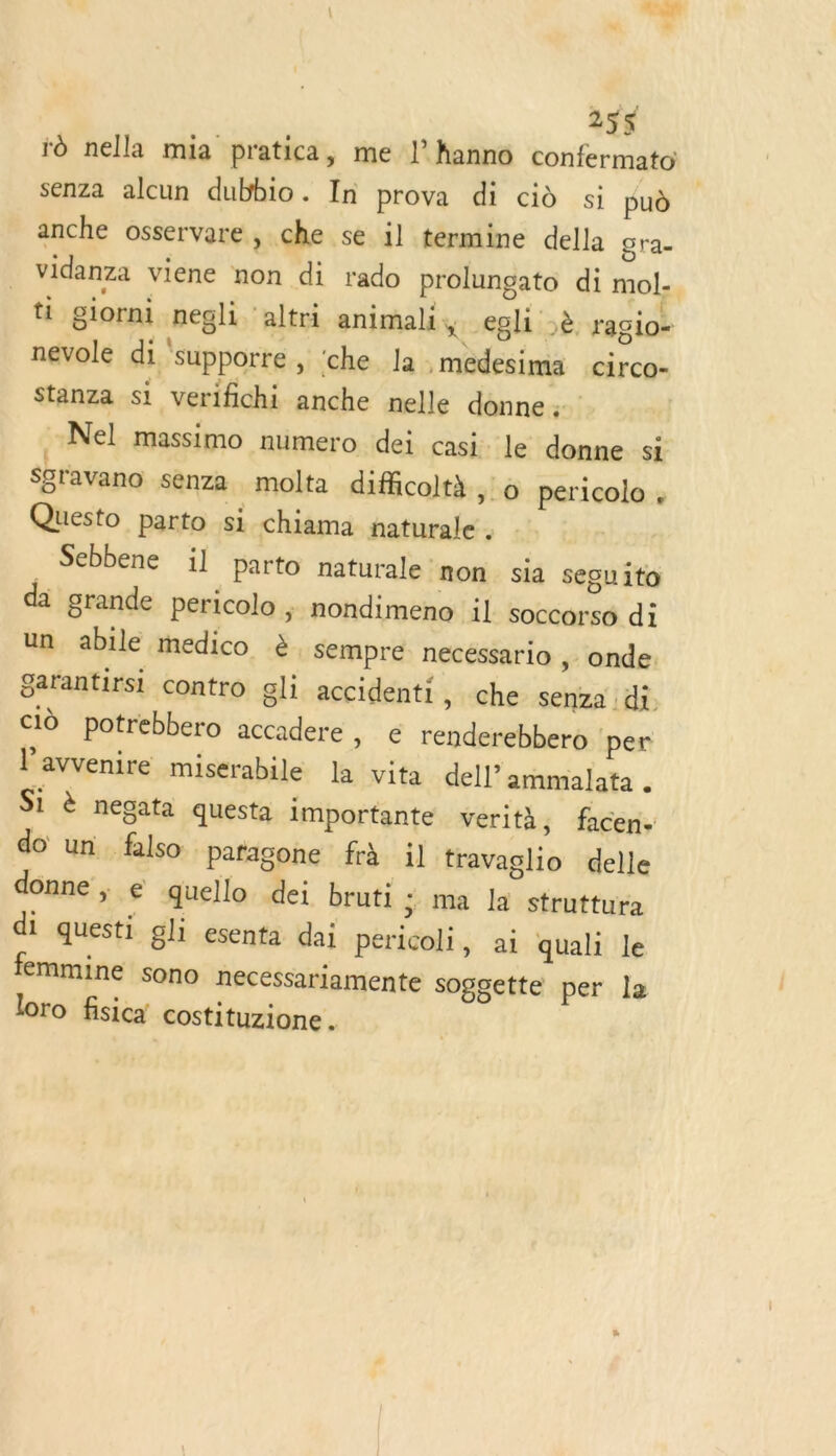 255$ ro nella mia pratica, me ! hanno confermato senza alcun dubbio. In prova di cid si pu anche osservare, che se il termine della gra- vidanza viene non di rado prolunçgato di mol: ti giorni negli altri animali, gli ;è ragio- nevole di ‘supporre , ‘che la .medesima circo- Stanza si verifichi anche nelle donne -Nel massimo numero dei casi. le donne s; Sgravano senza molta diffcoltà , o pericolo , Questo parto si chiama naturale . Sebbene il parto naturale ‘non sia seguito da grande pericolo ; nondimeno il soccorso di un abile medico à sempre necéssario ,: onde. garantirsi contro gli accidenti » Che senza di, id potrebbero accadere » € renderebbero per l’avvenire miserabile la vita dell” ammalata . Si à négata questa importante vérità, facen. do un falso pafagone frà il travaglio delle donne ; e quello dei bruti 3 ma la struttura di questi gli esenta dai pericoli, ai quali le femmine sono necessariamente soggette per le loro fisica costituzione .