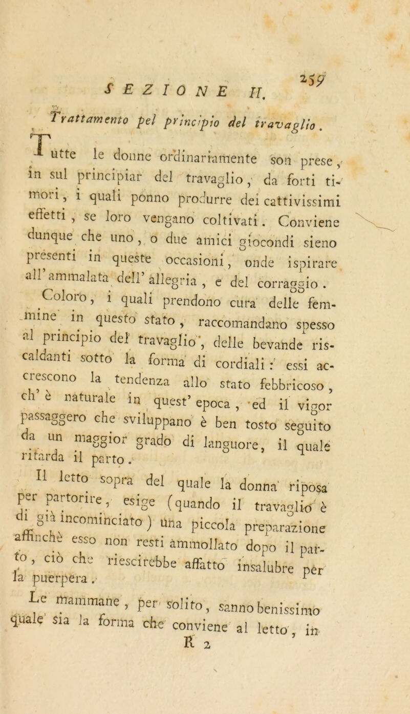 | | 159 SEZIONE H. © Trattamento bel principio del travaplio. Ress le donne ordinartanente son prése ; « in sul principiat del ‘travaglio} da forti ti. mor, i quali ponno procurre dei cattivissimi efletti , se loro vengano coltivati. Conviene dunque che uno, 6 due arici gtocondi sieno présenti in queste “occasioni, onde ispirare. all’ammalata dell alleoria , e del corragg1o . Coloro, 1 quali prendono cura delle fem- mine in questo stato y raccomändano spesso al principio de} travaglio’, delle bevande ris- caldanti sotto la forma di cordiali = essi ac- crescono la tendenza ällo stato febbricoso , ch naturale in quest epoca , ‘ed il vigor passagsero che Sviluppano à ben tosto seécuito da un maggior grado di languore, il qualé ritarda il parto . Il Iletto sopra del quale là donna riposa Per partorire . esige (quando il travaslio à di già incominciato ) Una piccola preparazione affinchè esso non rest: ämmollato dopo il pat- to, ciù che riescitébbe affatto insalubre pèr la puerpéra . Le mammane , per’ solito, sanno benissimo duale $sia la forma che conviene al letto, in