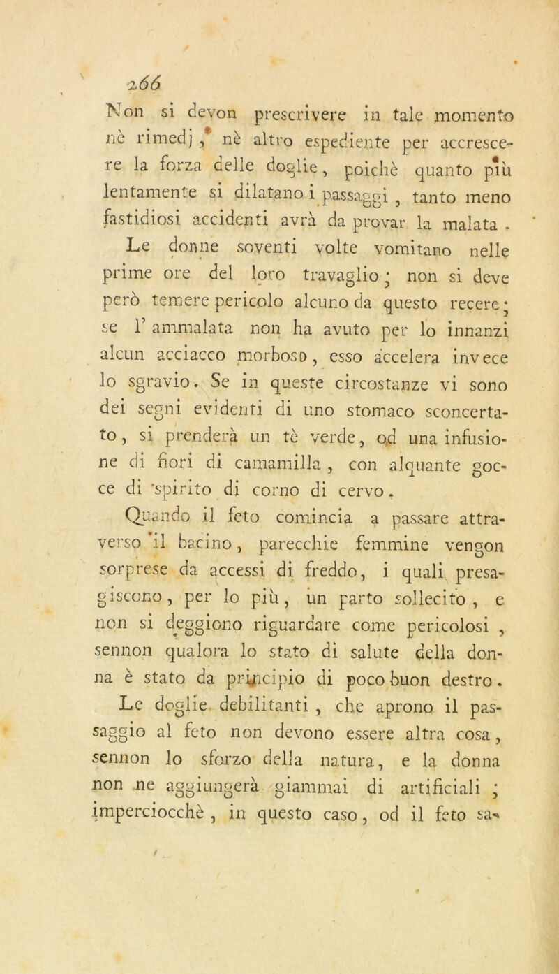 Non si devon prescrivere in tale. momento nè rimed) Le nè altro espediente per accresce- re la forza delle doglie, poichè quanto più lentamente s1 dilatano i passagoi , tanto meno fastidiosi accidenti avrh da provar, la malata . Le donne soyenti volte vomitano nelle prime ore del loro travaglio: non si deve perd temere pericolo alcuro da questo recere d se l’ammalata non ha avuto per lo innanzi _alcun acciacco morbosp, esso accelera invece lo sgravio. Se in queste circostanze vi sono dei sesni evidenti di uno stomaco sconcerta- to, si prenderà un tè verde, od una infusio- ne di flori di camamilla, con alquante goc- ce di‘spirito di corno di cervo. Quando 1l feto comincia a passare attra- verso ail bacino, parecchie femmine vengon sorprese da accessi di freddo, 1 quali, presa- giscono, per lo più, un parto sollecito, e non si deggiono riguardare come pericolosi , sennon qualora lo stato di salute égella don- na è stato da pricipio di poco buon destro. Le doglie, debilitanti, che aprono il pas- sagsio al feto non devono essere altra cosa , sennon lo sforzo della natura, e la donna non ne agoiungerà /glammai di artificiali L imperciocchè , in questo caso, od il feto sas RAR &gt;