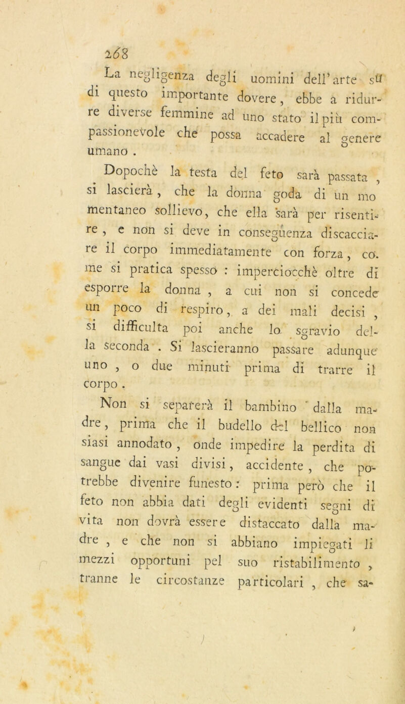 La neol ligenza degli uomini dell’arte st di questo importante dovere , ebbe à ridure re diverse femmine ad üno stato il più com- passionevole che possa iccadere al genére umano . Dopochè là testa del fete sarà passata si lascierà, che la donna goda di un mo mentaneo A che ella Sarà per risenti: re, € non si RE in consegüenza discaccia- ré t corpo imtiédiätamente con forza , CO. me S$1 pratica Spesso : imperciocchè oltre di ssporre de donni , a cui non si concede “un poco di respiro, a dei mali decisi , si difficulta poi anche lo‘ sgravio del- la Seconda”. S1 lascieranno passare adunque uno , O due minutt prima di trarre il corpo . | Non si separerà il bambino ‘ dalla ma dre, prima che il budello d:l'bellico nou siasi annodato, onde impedire la perdita di Sangue dai vasi divisi, accidente, che po- ebLé divenire fiHisto: prima perd che il feto non abbia dati deoli evidenti seoni di vita non dovrà essere distaccato dalle ma ? dre |, e clie non si abbiano impieoati li . . . . 15 mezz1 opportunt pel suo ristabilimento , tranne le circostanze particolari , ché sa-