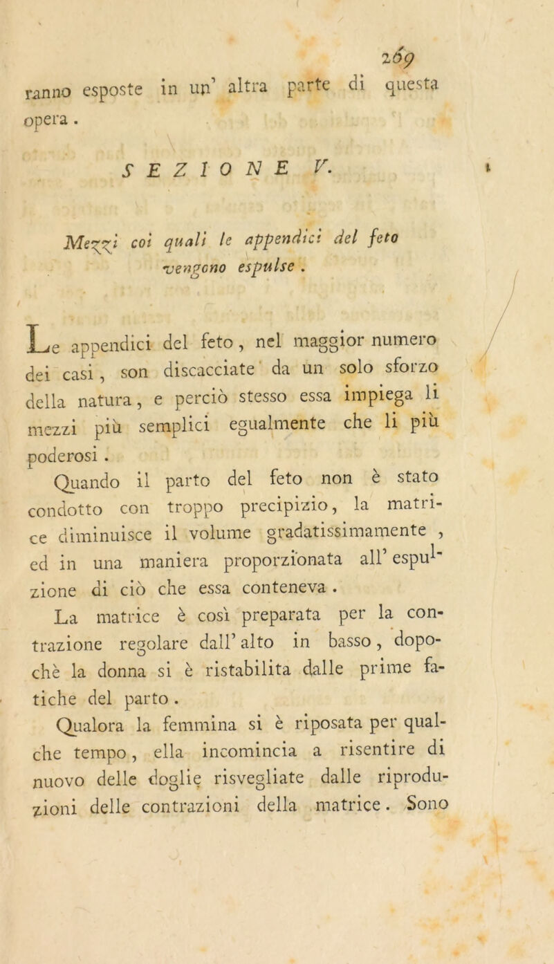 opera . SE ZI Q NE 4: Mezzi coi quali le appendici del feto | ki Vengono espulse ; L. appendict del feto, nel maggior numero dei casi, son discacciate da un solo sforzo della natura, e percid stesso essa impiega li LE poderosi . Quando il parto del feto non &amp; stato condotto con troppo precipizio, la matri- ce diminuisce il volume gradatissimamente , ed in una maniera proporzionata all’ espul- zione di ci che essa conteneva. La matrice à cosi preparata per la con- trazione regolare dall’alto in basso, dopo- chè la donna si è ristabilita dalle prime fa- tiche del. parto. Qualora la femmina si è riposata per qual- che tempo, ella incomincia a risentire di nuovo delle doglie risvegliate, dalle riprodu- zioni delle contrazioni della matrice. Sono = É