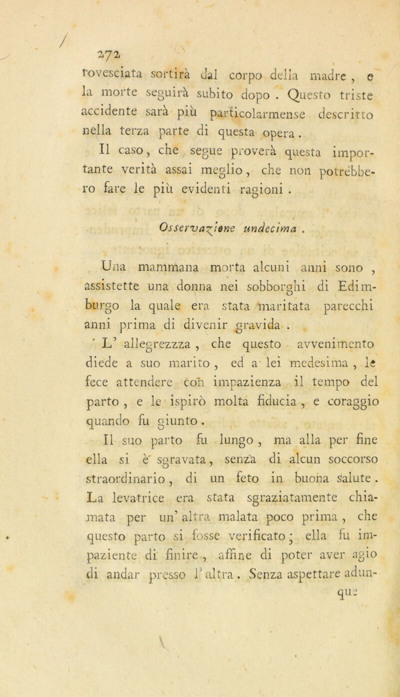 \ 270 ue rovesciata sortirà dal corpo della madre, e la morte seeuirà subito dopo . Questo triste accidente sarà più particolarmense descritto nella terza parte di questa opera. Il caso, che, segue proverà questa impor- tante verità assai meglio, che non potrébbe- ro fare le più evidenti ragioni. Osservaziene undecima . Üna mammana morta alcuni anni sono , assistette una donna nei sobborghi di Edim- burgo la quale era stata fmaritata parecchi anni prima di divenir gravida. , h'sllecrezzza , che questo . avvenimento diede a suo marito, ed a lei medesima , le fece attendere. coh impazienza,. il tempo del parto , e le'ispird molta éducias e coragglo quando fu ciunto. | Il suo parto fu .lungo, ma a per fine élla,.si à saravata, senza di alcun SOCCOrSO straordinario, di un feto in buona salute. La levatrice era stata sgraziatamente chi1a- mata per un altra malata poco prima : che questo parto si. fosse verificato; ella fu 1m- paziente di finire., affine di poter aver agio. di andar presso l’altra. Senza aspettare adun- qu: