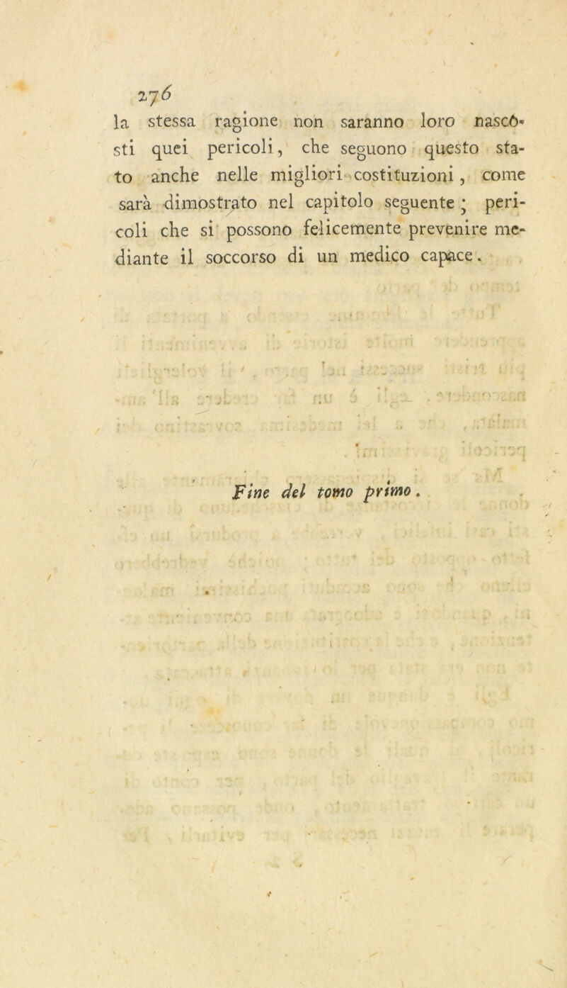 la stessa ragione, non saranno loro : nasco- sti quel pericoh, che seguono ;,questo : sta- to anche nelle migliori:costituziont , come \ Le “A à e sarà dimostrato nel capitolo seguente 3 peri- coli che si’ possono felicemente prevenire me- diante il soccorso di un medico capace. : k : ner! jazi . i +4 Fine del tomo primo.