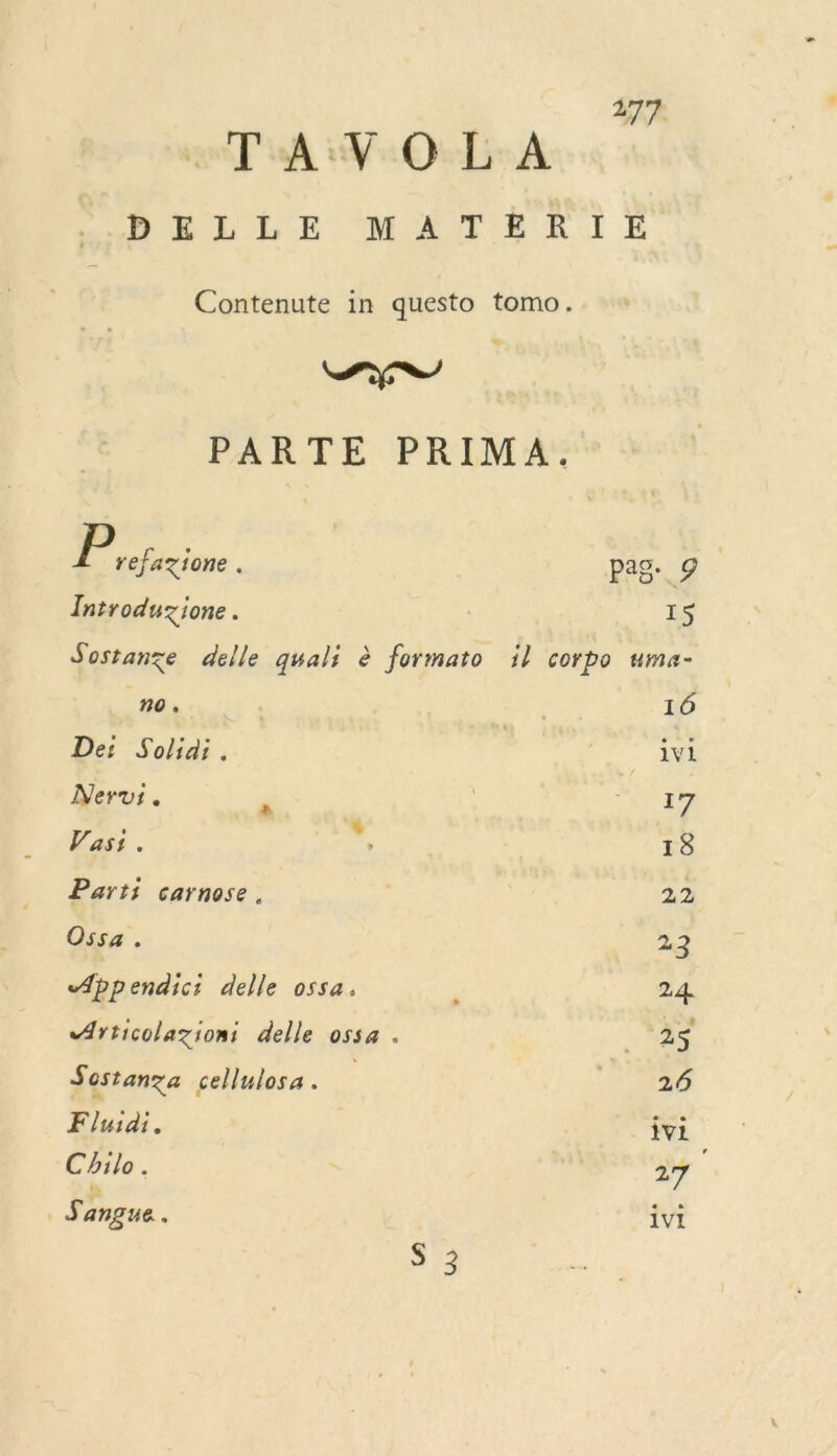 TA :V:0:L-A MELLE MATER IE Contenute in questo tomo. c D PARTE PRIMA. : ER pag. 9 Introduzione . 15 Sostanze delle quali è formato il corpo uma- no. 16 De: Solidi. | : Al Neruvi. Ps LA HP Vasi . ré 18 Parti carnose . A3 Ossa . 23 Appendici delle ossa. * 24. Articolazioni delle ossa . de: :: Sostanza cellulosa. dr: 7: Fluidi. vi Chilo. 27 3 angue $ IVI S 3