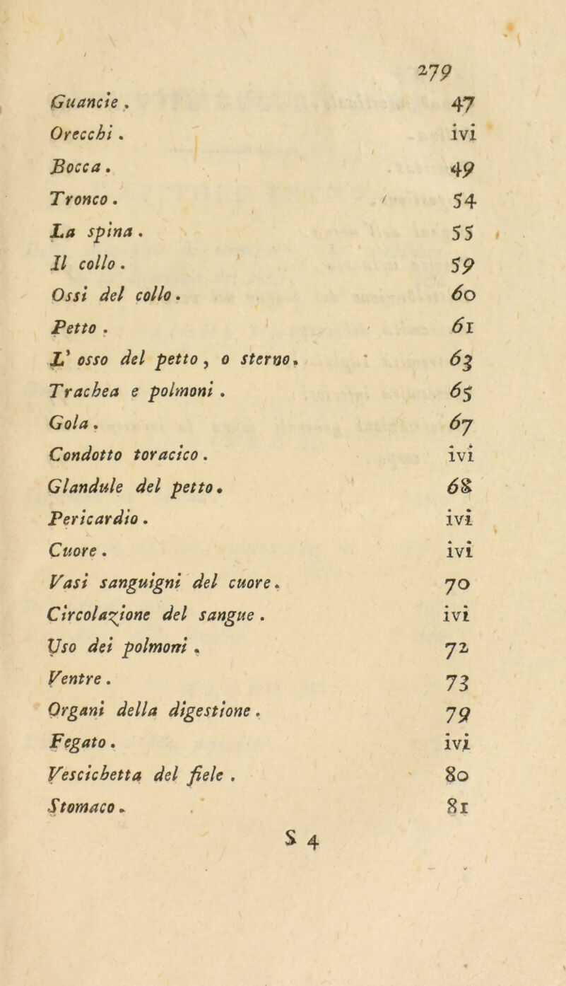 Guancie . Orecchi. Bocca. Tronco. La spina. Il collo. Ossi del colle. Petto . L' osso del petto, o sterno. Trachea e polmon: . Gola. Condotto toracico. Glandule del petto. Pericardio. Cuore. Vasi sanguigni del cuore. Circolazione del sangue. Uso dei polmon:i . Ventre. Organi della digestione. Fegato. Vescichetta del frele. Stomaco. 1v1 1vi 1vi ivI 1vi