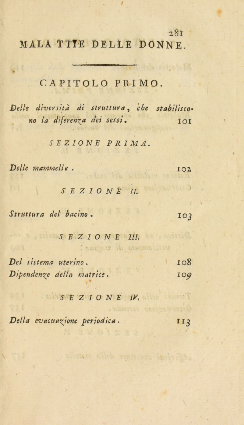 287 : MALA TTŸYE DELLE DONNE.  CAPITOLO PRIMO. Delle diversità di struttura, che stabilisco- no la diferenza dei sessi. | IôI SERIONE PRIMA. Delle mammelle . 102 SE Z 10 NE Struttura del bacino. 103 SS B\Z°I ONME' III Del sistema uterino. 47.108 Dipendenze della matrice. 109 Ç* LORME ‘ZI O N°E YF, Della evacuazione periodica. 113