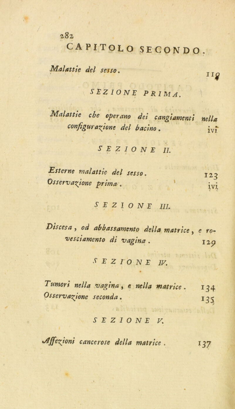CAPITOLO SECONDO. Malattie del sesso. 11g SEZIONE PRIMA. Malattie che operano dei cangiamenti nella configurazione del bacino. 1vi S'ELZTONE.I Esterne malattie del sesso. 123 Osservazione prima. | LV SEZIONE I Discesa , où abbassamento della matrice, e ro- Vesciamento di vagine. 129 SEZIONE Y. Tumori nella vagina, « nella matrice. 1 34 Osservazione seconds . 135 SE ZONE. 7, Affezioni cancerose della matrice . 137